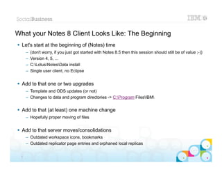 What your Notes 8 Client Looks Like: The Beginning
 Let's start at the beginning of (Notes) time
      –   (don't worry, if you just got started with Notes 8.5 then this session should still be of value ;-))
      –   Version 4, 5, ...
      –   C:LotusNotesData install
      –   Single user client, no Eclipse


 Add to that one or two upgrades
      – Template and ODS updates (or not)
      – Changes to data and program directories -> C:Program FilesIBM


 Add to that (at least) one machine change
      – Hopefully proper moving of files


 Add to that server moves/consolidations
      – Outdated workspace icons, bookmarks
      – Outdated replicator page entries and orphaned local replicas
                                                                                                     |   © 2012 IBM Corporation


  5
 