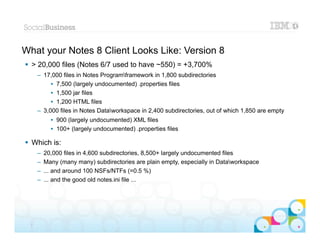 What your Notes 8 Client Looks Like: Version 8
 > 20,000 files (Notes 6/7 used to have ~550) = +3,700%
      – 17,000 files in Notes Programframework in 1,800 subdirectories
           • 7,500 (largely undocumented) .properties files
           • 1,500 jar files
           • 1,200 HTML files
      – 3,000 files in Notes Dataworkspace in 2,400 subdirectories, out of which 1,850 are empty
            • 900 (largely undocumented) XML files
            • 100+ (largely undocumented) .properties files

 Which is:
      –   20,000 files in 4,600 subdirectories, 8,500+ largely undocumented files
      –   Many (many many) subdirectories are plain empty, especially in Dataworkspace
      –   ... and around 100 NSFs/NTFs (=0.5 %)
      –   ... and the good old notes.ini file ...




                                                                                            |   © 2012 IBM Corporation


  7
 