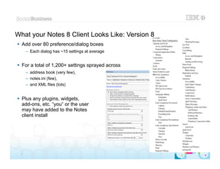 What your Notes 8 Client Looks Like: Version 8
 Add over 80 preference/dialog boxes
      – Each dialog has ~15 settings at average


 For a total of 1,200+ settings sprayed across
      – address book (very few),
      – notes.ini (few),
      – and XML files (lots)


 Plus any plugins, widgets,
  add-ons, etc. “you“ or the user
  may have added to the Notes
  client install




                                                  |   © 2012 IBM Corporation


  8
 