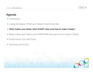 Agenda
 Introduction

 Laying the basics: What your Notes 8 client looks like

 What makes your Notes client START slow (and how to make it faster)

 What makes your Notes client PERFORM slow (and how to make it faster)

 Performance Tips and Tricks

 Summary and Q & A




                                                                        |   © 2012 IBM Corporation


 9
 