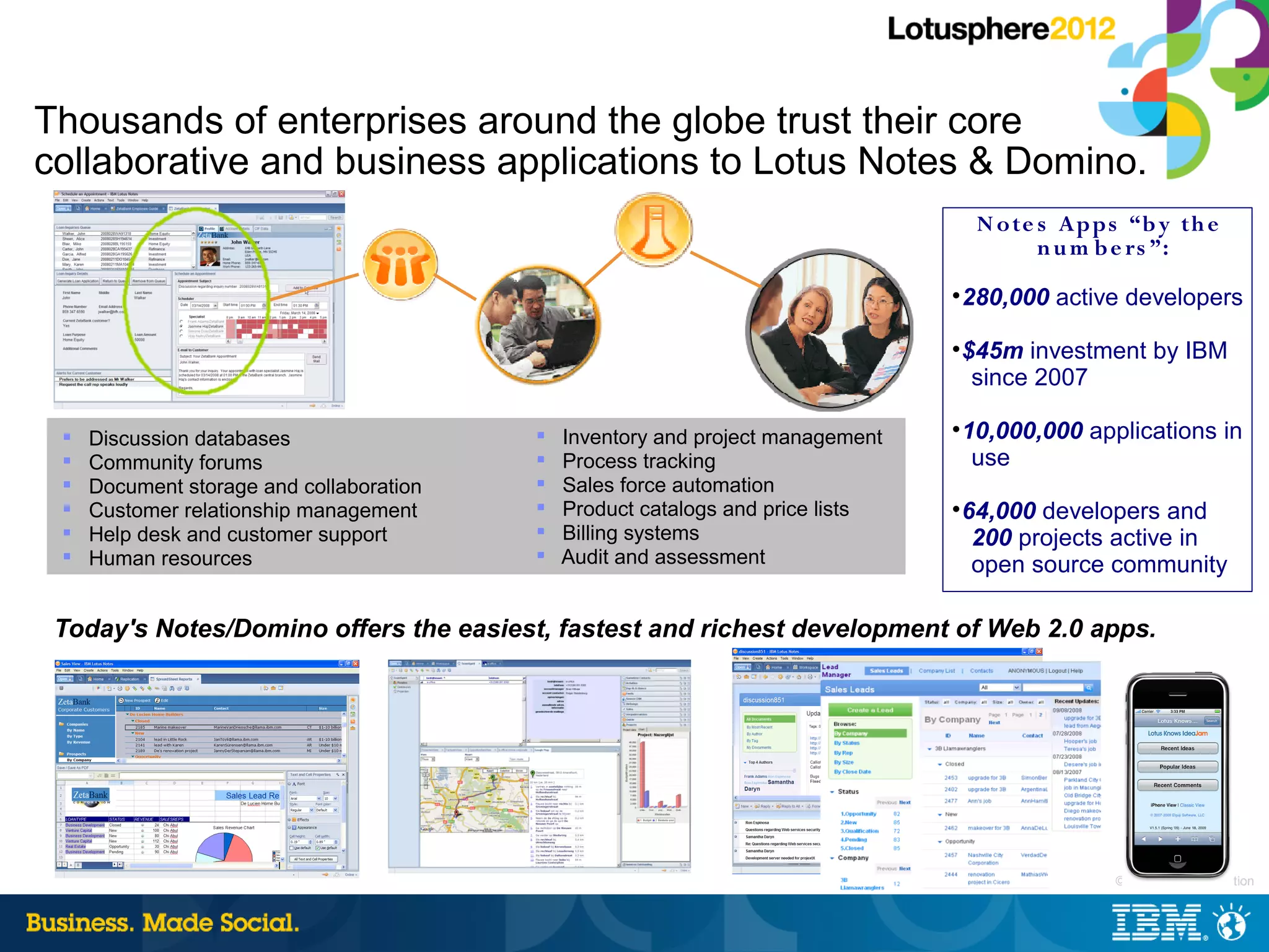 Thousands of enterprises around the globe trust their core
collaborative and business applications to Lotus Notes & Domino.
                                                                                      N o te s Apps “b y th e
                                                                                             n u m b e rs ”:
                                                                                 
                                                                                     280,000 active developers
                                                                                 
                                                                                     $45m investment by IBM
                                                                                      since 2007

    Discussion databases                    Inventory and project management
                                                                                 
                                                                                     10,000,000 applications in
    Community forums                        Process tracking                        use
    Document storage and collaboration      Sales force automation
    Customer relationship management        Product catalogs and price lists   
                                                                                     64,000 developers and
    Help desk and customer support          Billing systems                         200 projects active in
    Human resources                         Audit and assessment                    open source community

 Today's Notes/Domino offers the easiest, fastest and richest development of Web 2.0 apps.




                                                                                                 |   © 2012 IBM Corporation
 