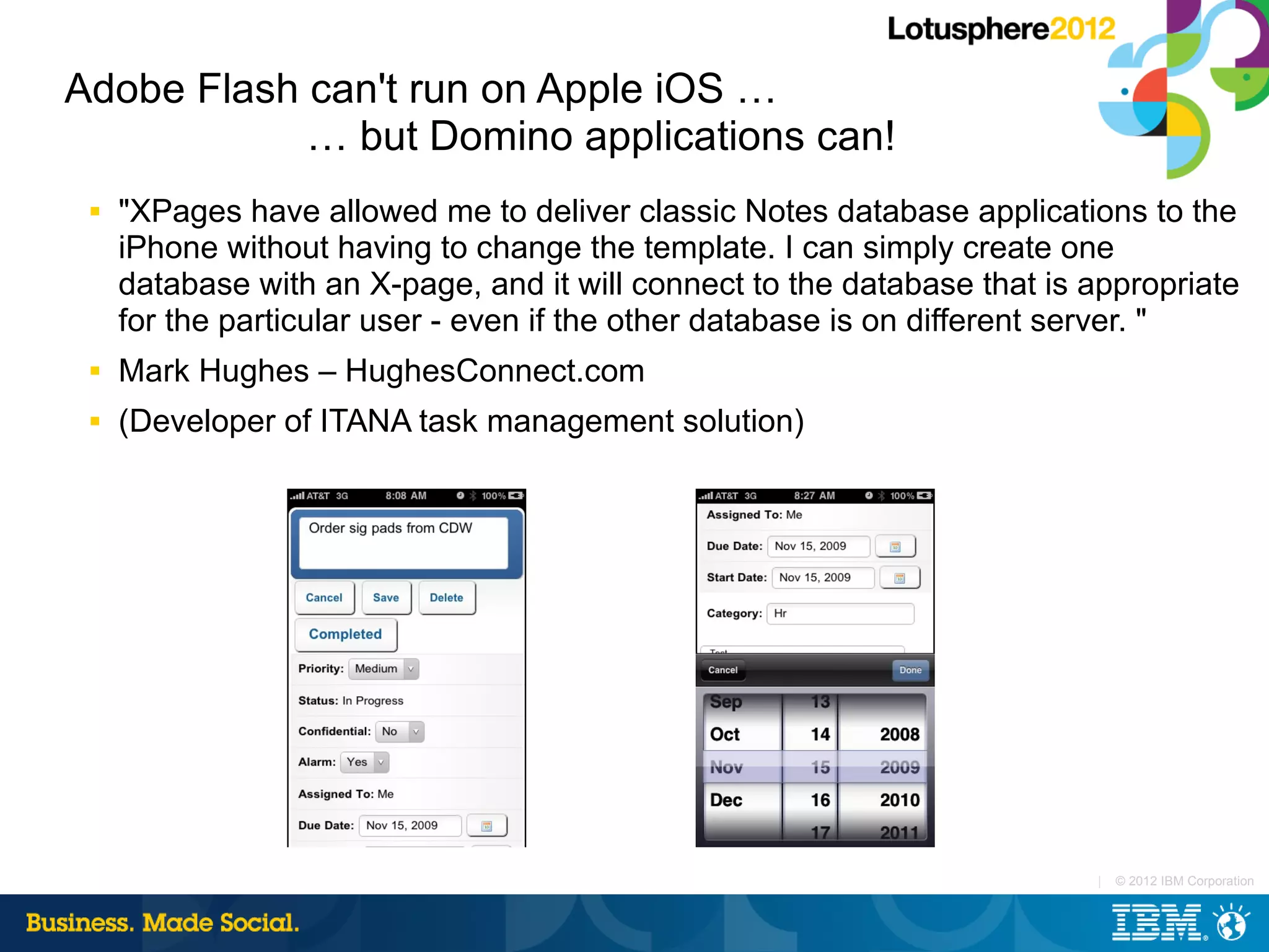 Adobe Flash can't run on Apple iOS …
            … but Domino applications can!
 ■   "XPages have allowed me to deliver classic Notes database applications to the
     iPhone without having to change the template. I can simply create one
     database with an X-page, and it will connect to the database that is appropriate
     for the particular user - even if the other database is on different server. "
 ■   Mark Hughes – HughesConnect.com
 ■   (Developer of ITANA task management solution)




                                                                          |   © 2012 IBM Corporation
 