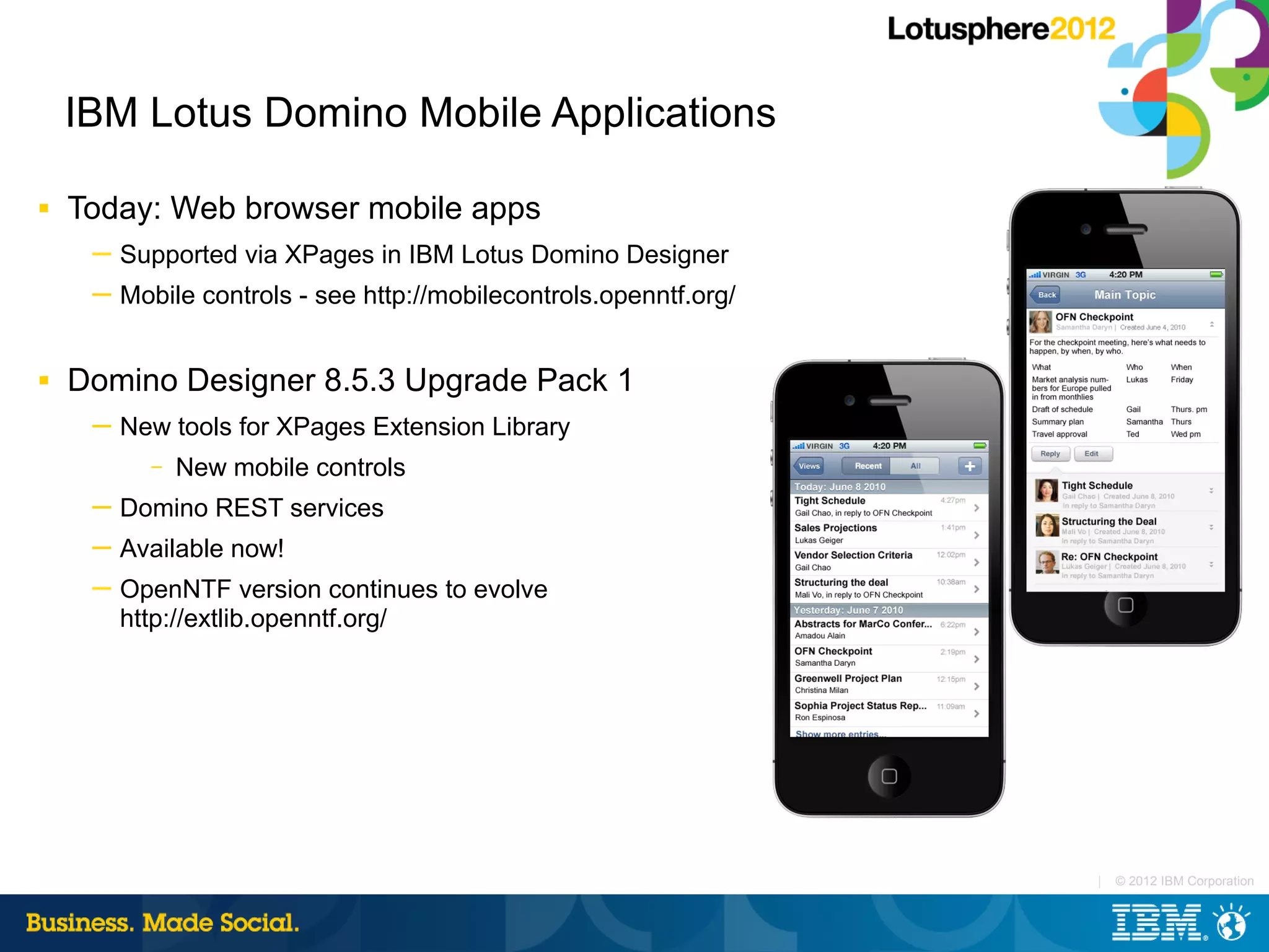 IBM Lotus Domino Mobile Applications

■   Today: Web browser mobile apps
     ─ Supported via XPages in IBM Lotus Domino Designer
     ─ Mobile controls - see http://mobilecontrols.openntf.org/


■   Domino Designer 8.5.3 Upgrade Pack 1
     ─ New tools for XPages Extension Library
          –   New mobile controls
     ─ Domino REST services
     ─ Available now!
     ─ OpenNTF version continues to evolve
       http://extlib.openntf.org/




                                                                  |   © 2012 IBM Corporation
 