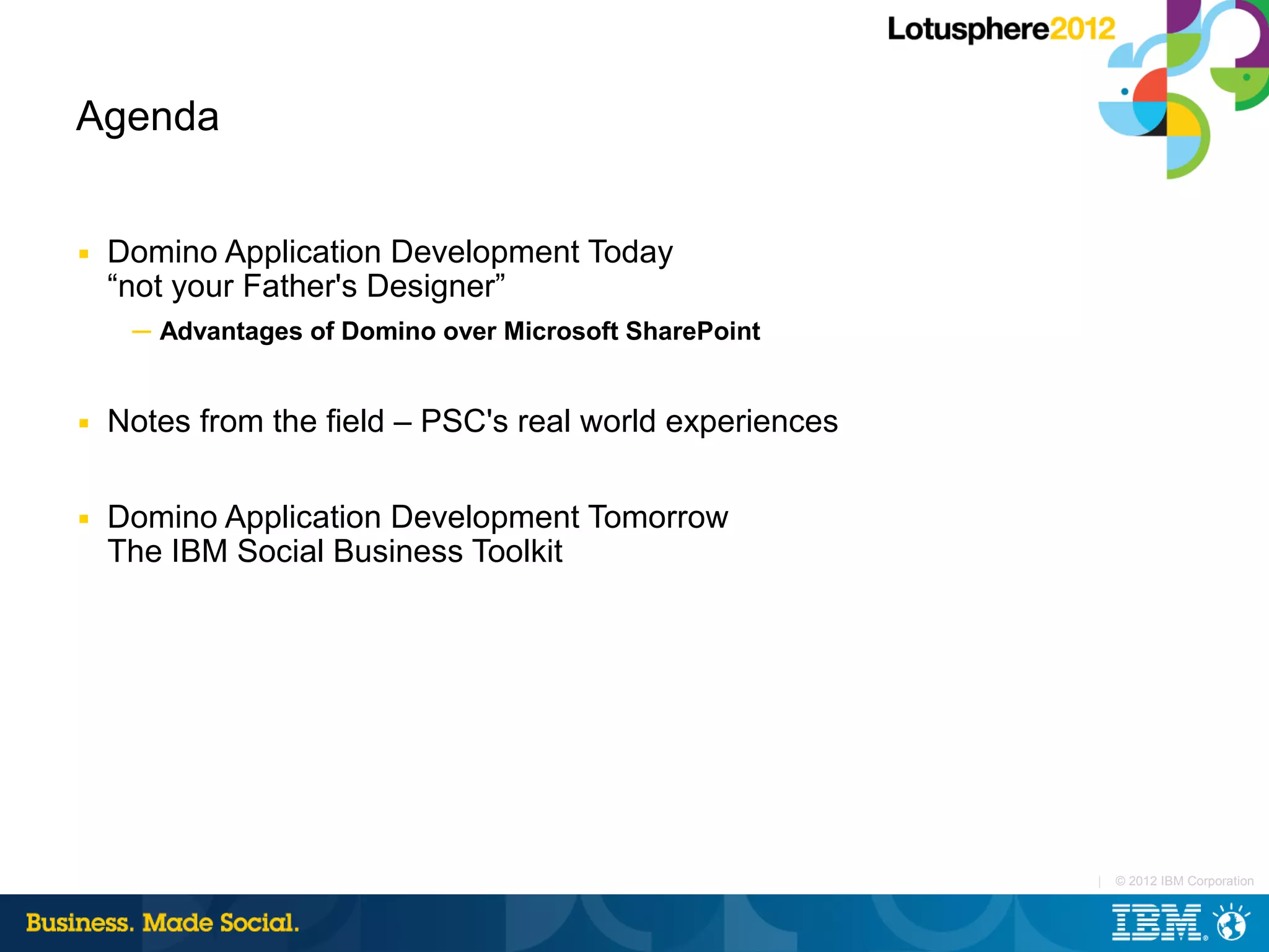 Agenda


■   Domino Application Development Today
    “not your Father's Designer”
     ─ Advantages of Domino over Microsoft SharePoint


■   Notes from the field – PSC's real world experiences

■   Domino Application Development Tomorrow
    The IBM Social Business Toolkit




                                                          |   © 2012 IBM Corporation
 