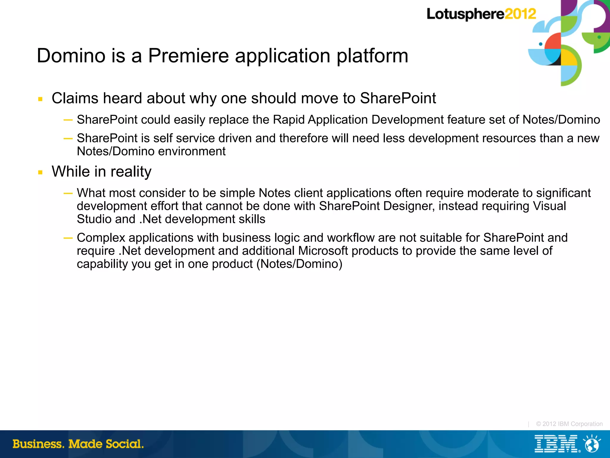 Domino is a Premiere application platform
■   Claims heard about why one should move to SharePoint
     ─ SharePoint could easily replace the Rapid Application Development feature set of Notes/Domino
     ─ SharePoint is self service driven and therefore will need less development resources than a new
       Notes/Domino environment
■   While in reality
     ─ What most consider to be simple Notes client applications often require moderate to significant
       development effort that cannot be done with SharePoint Designer, instead requiring Visual
       Studio and .Net development skills
     ─ Complex applications with business logic and workflow are not suitable for SharePoint and
       require .Net development and additional Microsoft products to provide the same level of
       capability you get in one product (Notes/Domino)




                                                                                          |   © 2012 IBM Corporation
 