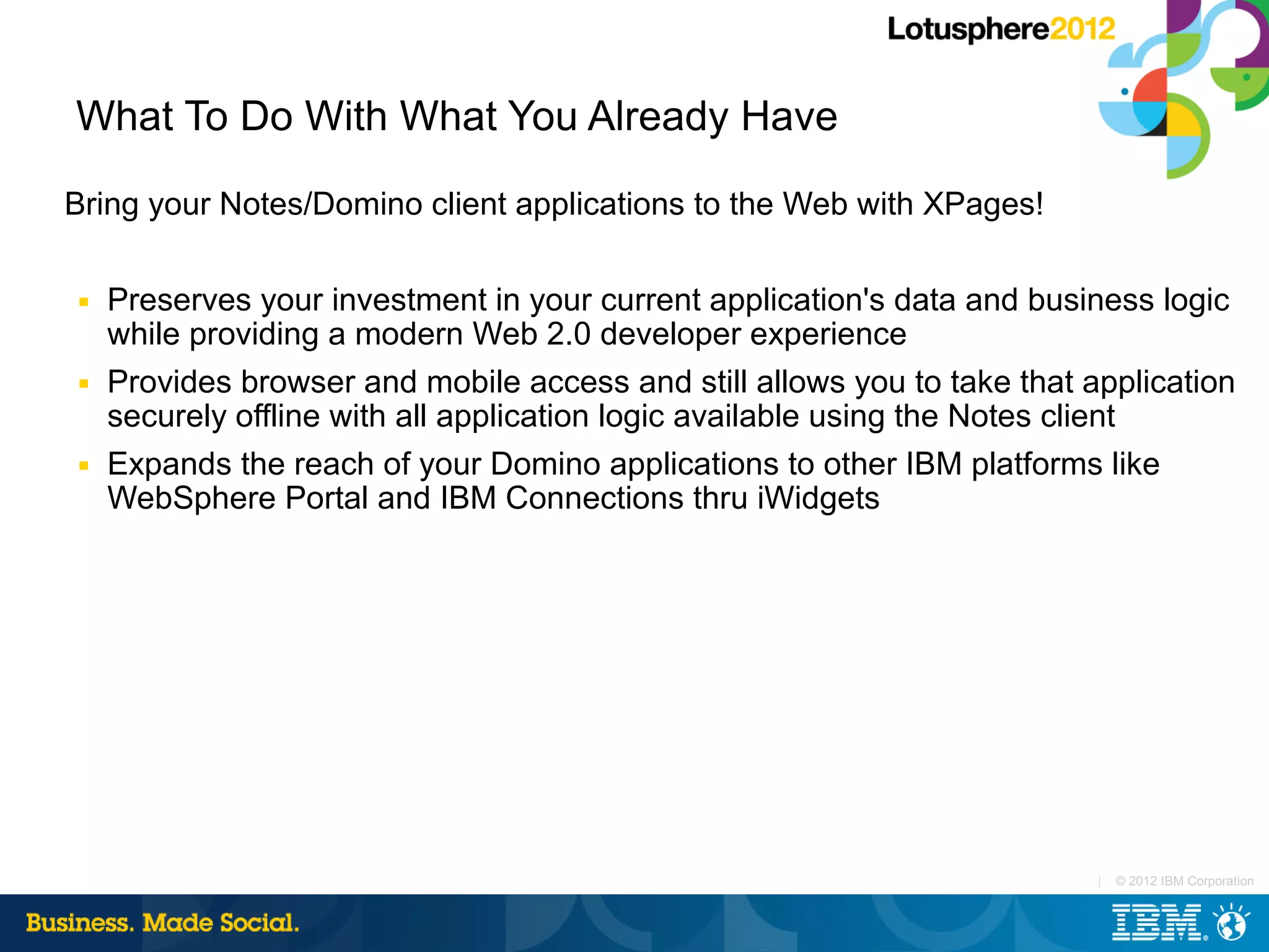 What To Do With What You Already Have

Bring your Notes/Domino client applications to the Web with XPages!

■   Preserves your investment in your current application's data and business logic
    while providing a modern Web 2.0 developer experience
■   Provides browser and mobile access and still allows you to take that application
    securely offline with all application logic available using the Notes client
■   Expands the reach of your Domino applications to other IBM platforms like
    WebSphere Portal and IBM Connections thru iWidgets




                                                                          |   © 2012 IBM Corporation
 