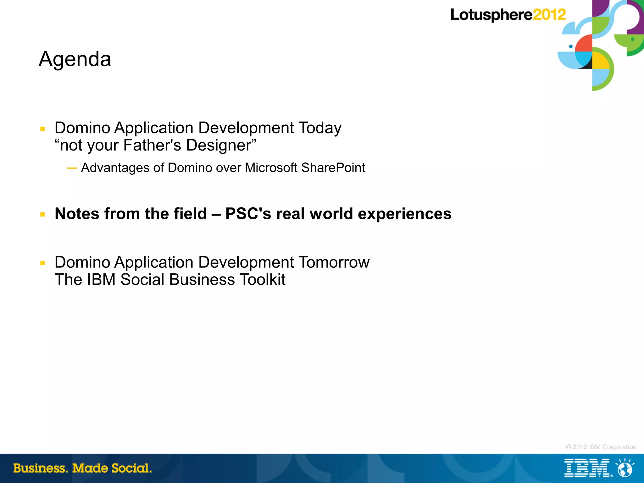 Agenda


■   Domino Application Development Today
    “not your Father's Designer”
     ─ Advantages of Domino over Microsoft SharePoint


■   Notes from the field – PSC's real world experiences

■   Domino Application Development Tomorrow
    The IBM Social Business Toolkit




                                                          |   © 2012 IBM Corporation
 