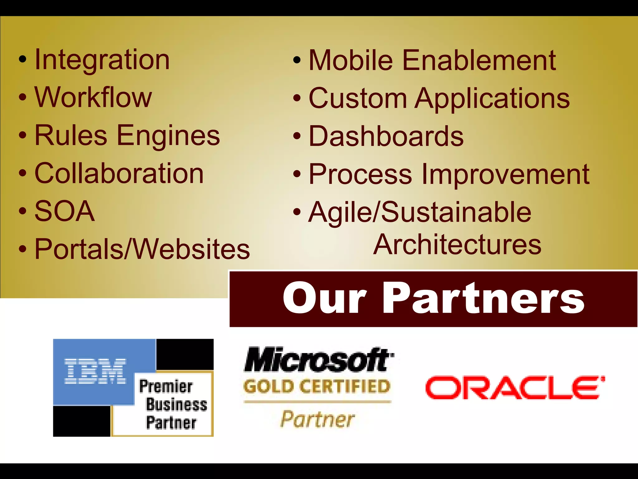 • Integration          • Mobile Enablement
• Workflow             • Custom Applications
• Rules Engines        • Dashboards
• Collaboration        • Process Improvement
• SOA                  • Agile/Sustainable
• Portals/Websites            Architectures

                      Our Partners
        • Click to edit Master subtitle style
 