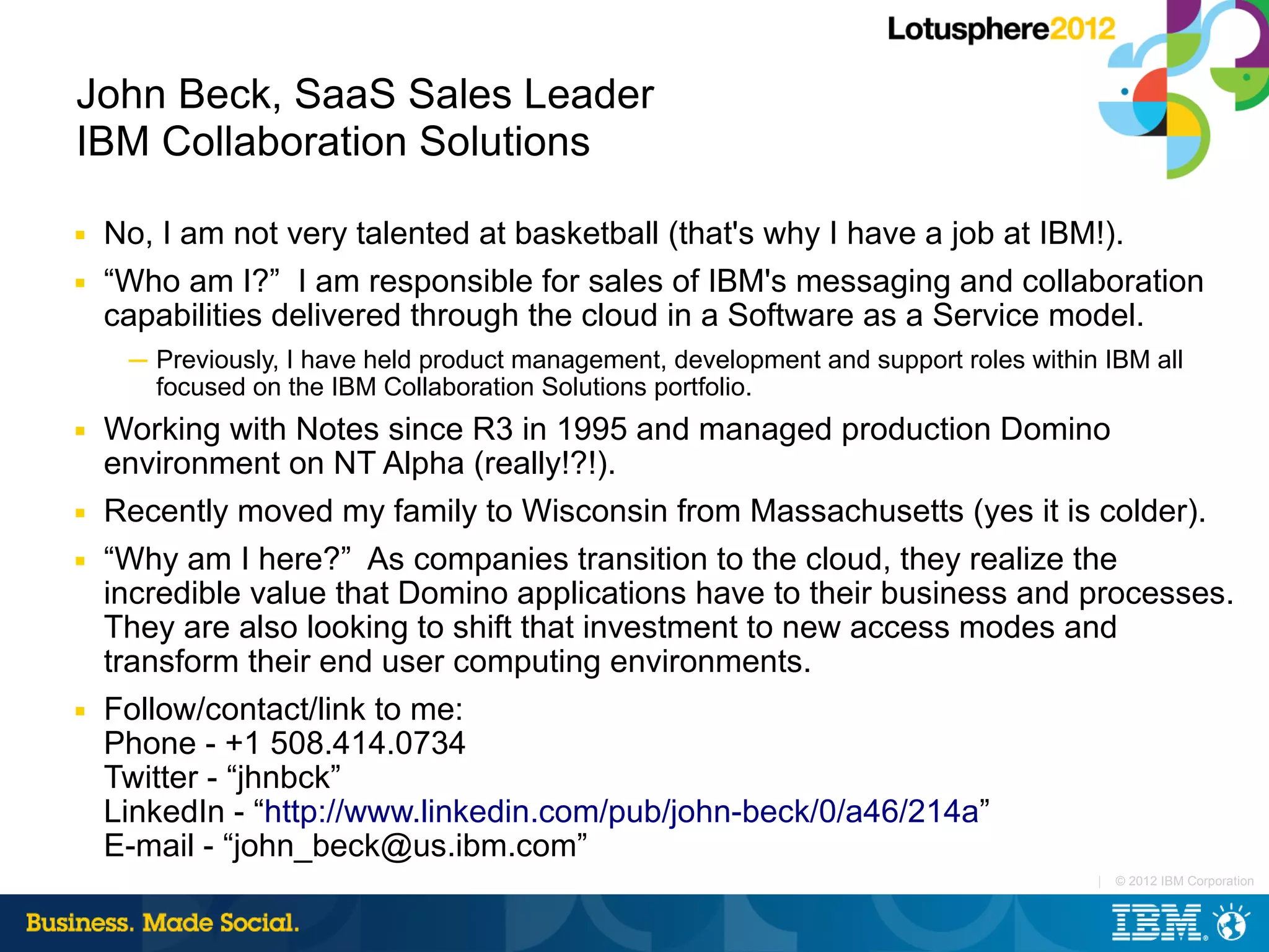 John Beck, SaaS Sales Leader
IBM Collaboration Solutions

■   No, I am not very talented at basketball (that's why I have a job at IBM!).
■   “Who am I?” I am responsible for sales of IBM's messaging and collaboration
    capabilities delivered through the cloud in a Software as a Service model.
     ─ Previously, I have held product management, development and support roles within IBM all
       focused on the IBM Collaboration Solutions portfolio.
■   Working with Notes since R3 in 1995 and managed production Domino
    environment on NT Alpha (really!?!).
■   Recently moved my family to Wisconsin from Massachusetts (yes it is colder).
■   “Why am I here?” As companies transition to the cloud, they realize the
    incredible value that Domino applications have to their business and processes.
    They are also looking to shift that investment to new access modes and
    transform their end user computing environments.
■   Follow/contact/link to me:
    Phone - +1 508.414.0734
    Twitter - “jhnbck”
    LinkedIn - “http://www.linkedin.com/pub/john-beck/0/a46/214a”
    E-mail - “john_beck@us.ibm.com”
                                                                                       |   © 2012 IBM Corporation
 
