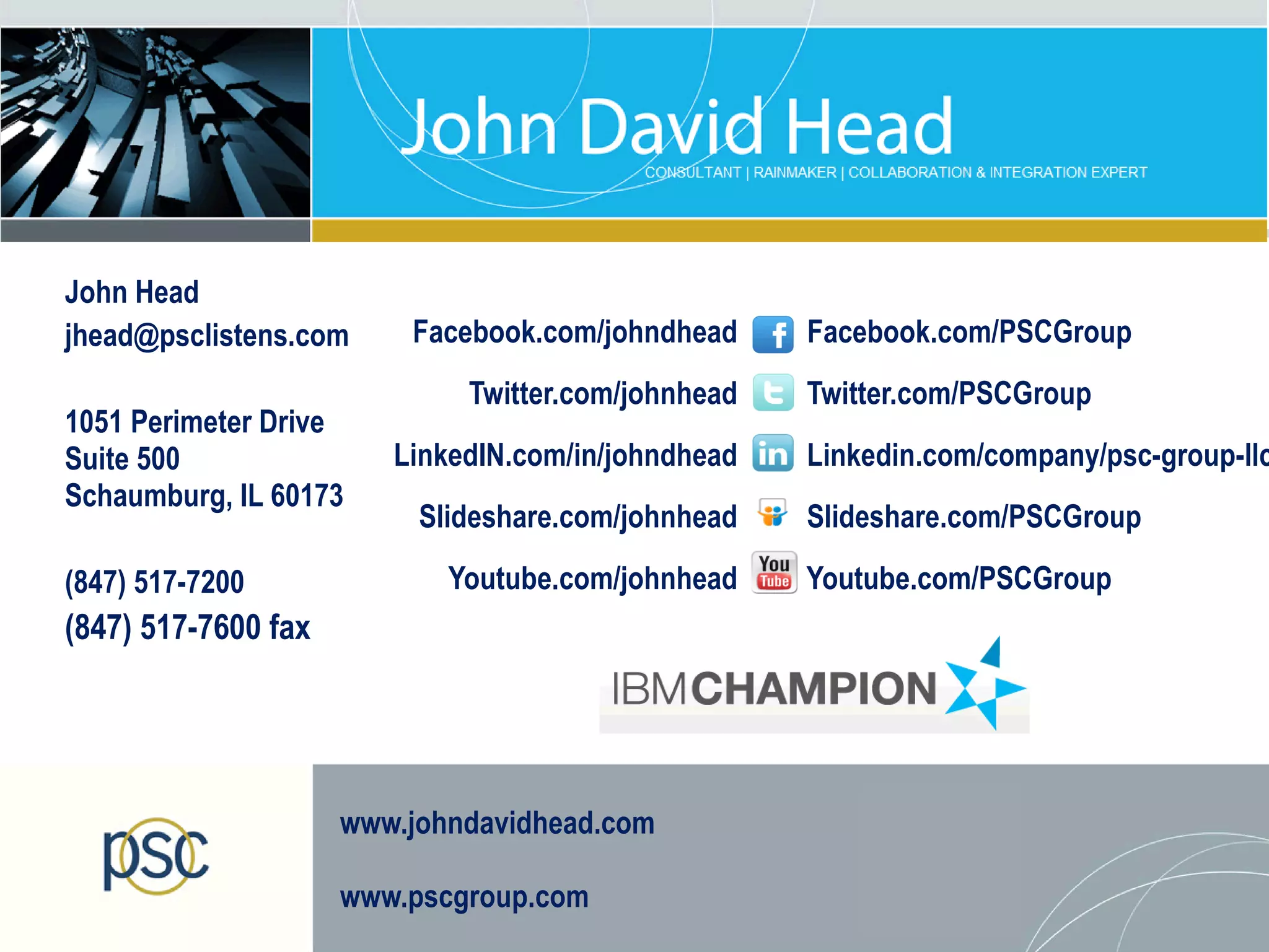 John Head
jhead@psclistens.com     Facebook.com/johndhead     Facebook.com/PSCGroup
                             Twitter.com/johnhead   Twitter.com/PSCGroup
1051 Perimeter Drive
Suite 500               LinkedIN.com/in/johndhead   Linkedin.com/company/psc-group-llc
Schaumburg, IL 60173
                          Slideshare.com/johnhead   Slideshare.com/PSCGroup

(847) 517-7200              Youtube.com/johnhead    Youtube.com/PSCGroup
(847) 517-7600 fax




                     www.johndavidhead.com

                     www.pscgroup.com
 