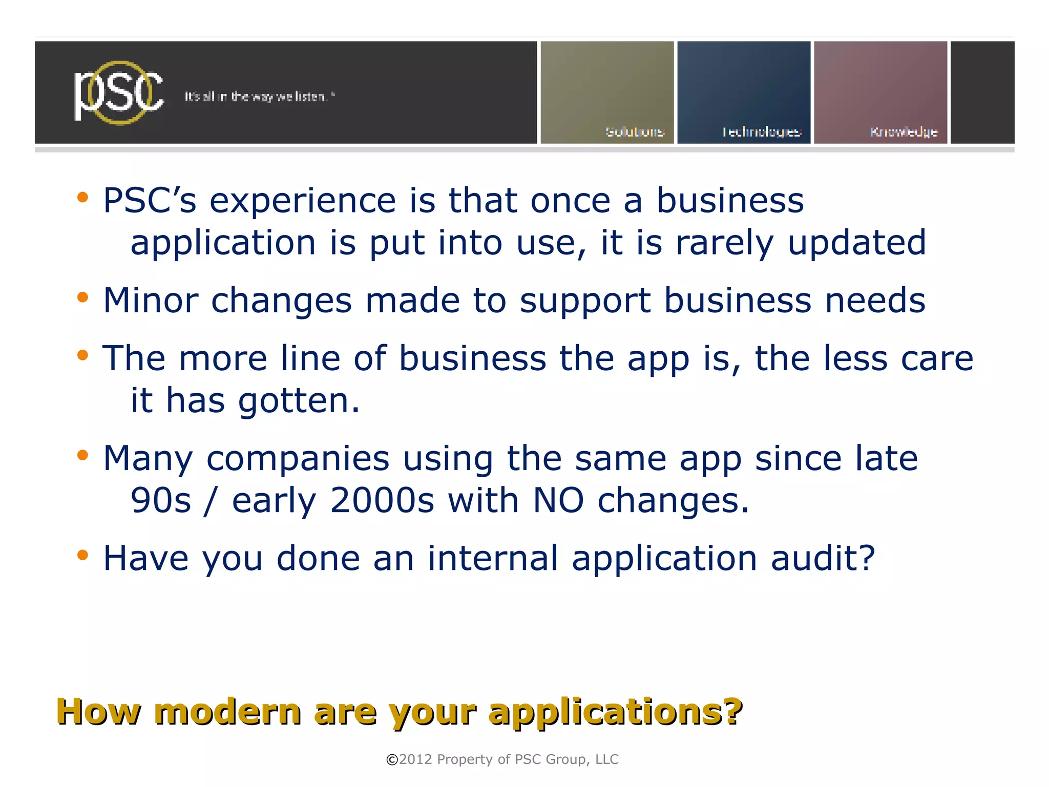    PSC’s experience is that once a business
     application is put into use, it is rarely updated
   Minor changes made to support business needs
   The more line of business the app is, the less care
     it has gotten.
   Many companies using the same app since late
     90s / early 2000s with NO changes.
   Have you done an internal application audit?



How modern are your applications?
                     ©2012 Property of PSC Group, LLC
 
