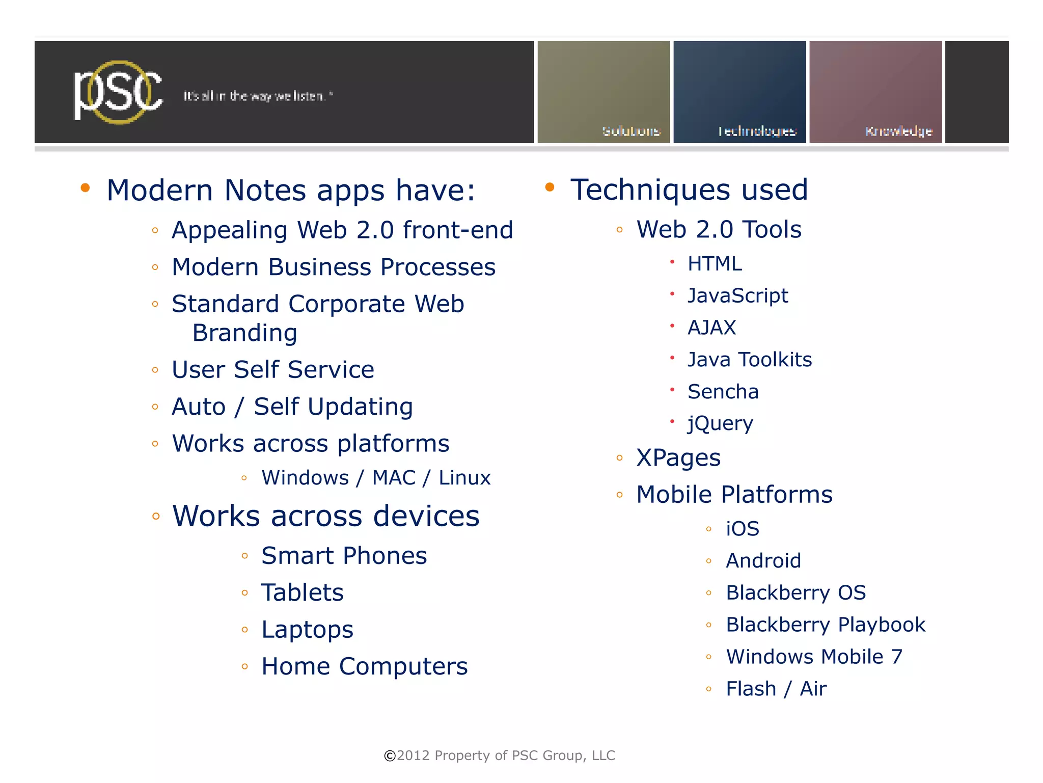    Modern Notes apps have:                          Techniques used
      ◦ Appealing Web 2.0 front-end                            ◦ Web 2.0 Tools
      ◦ Modern Business Processes                                   HTML
                                                                    JavaScript
      ◦ Standard Corporate Web
         Branding                                                   AJAX
                                                                    Java Toolkits
      ◦ User Self Service
                                                                    Sencha
      ◦ Auto / Self Updating
                                                                    jQuery
      ◦ Works across platforms
                                                               ◦ XPages
             ◦ Windows / MAC / Linux
                                                               ◦ Mobile Platforms
      ◦ Works across devices                                          ◦ iOS
             ◦ Smart Phones                                           ◦ Android
             ◦ Tablets                                                ◦ Blackberry OS
             ◦ Laptops                                                ◦ Blackberry Playbook
                                                                      ◦ Windows Mobile 7
             ◦ Home Computers
                                                                      ◦ Flash / Air


                            ©2012 Property of PSC Group, LLC
 