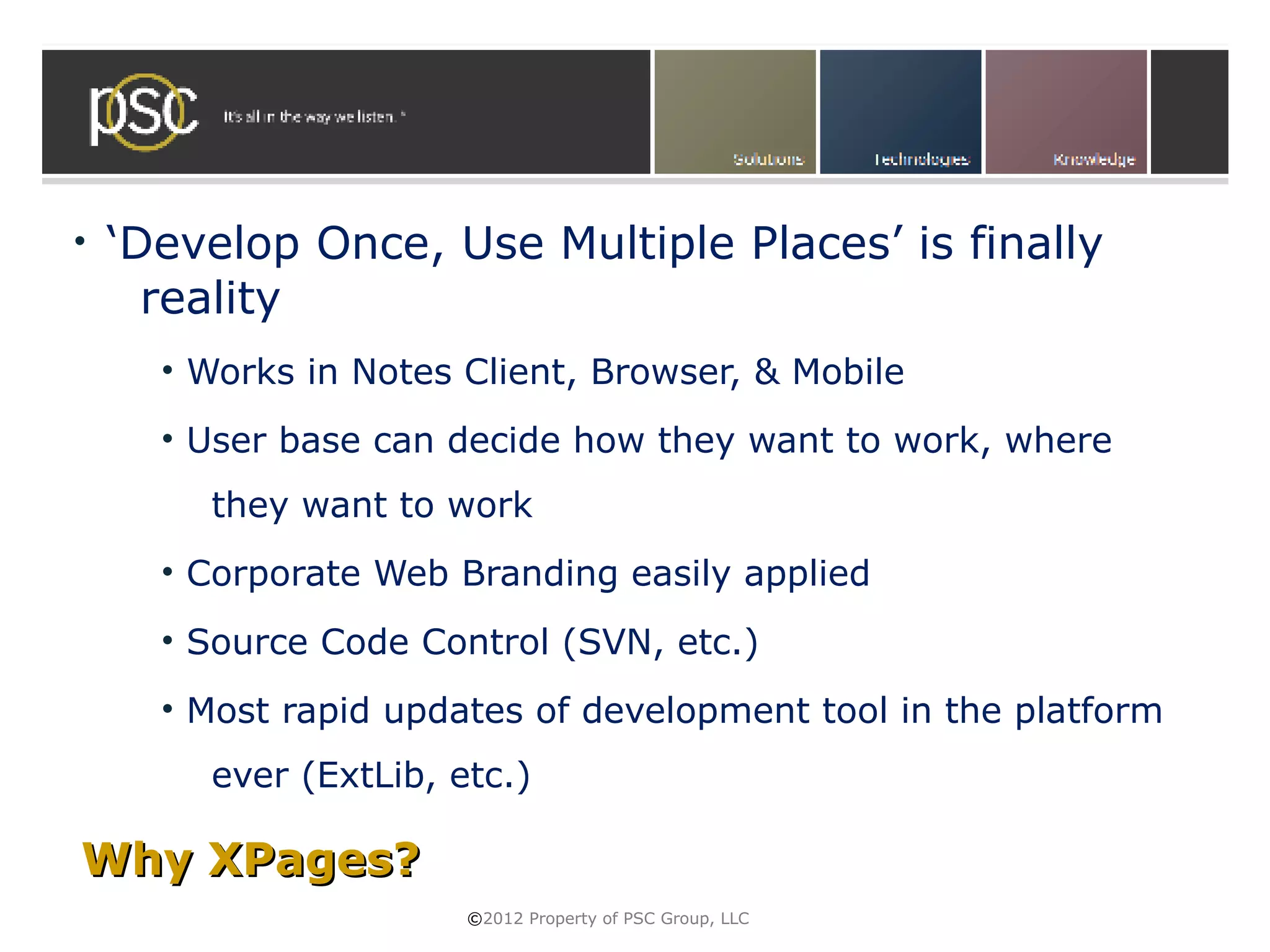 •   ‘Develop Once, Use Multiple Places’ is finally
      reality
      • Works in Notes Client, Browser, & Mobile
      • User base can decide how they want to work, where
        they want to work
      • Corporate Web Branding easily applied
      • Source Code Control (SVN, etc.)
      • Most rapid updates of development tool in the platform
        ever (ExtLib, etc.)

Why XPages?
                       ©2012 Property of PSC Group, LLC
 