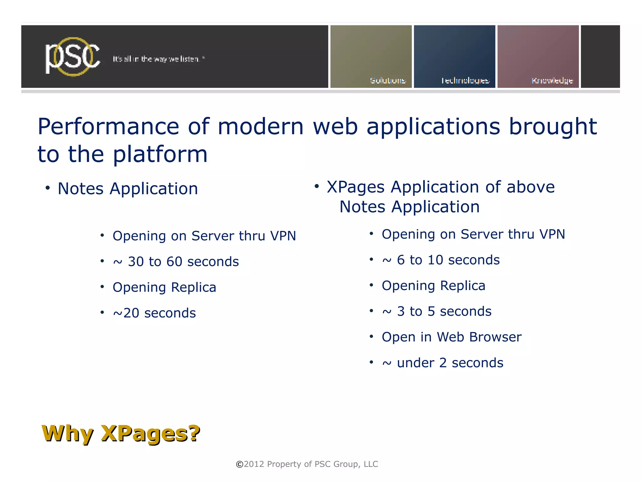 Performance of modern web applications brought
to the platform
• Notes Application                        • XPages Application of above
                                              Notes Application
      • Opening on Server thru VPN                     • Opening on Server thru VPN

      • ~ 30 to 60 seconds                             • ~ 6 to 10 seconds

      • Opening Replica                                • Opening Replica

      • ~20 seconds                                    • ~ 3 to 5 seconds
                                                       • Open in Web Browser
                                                       • ~ under 2 seconds




Why XPages?
                          ©2012 Property of PSC Group, LLC
 