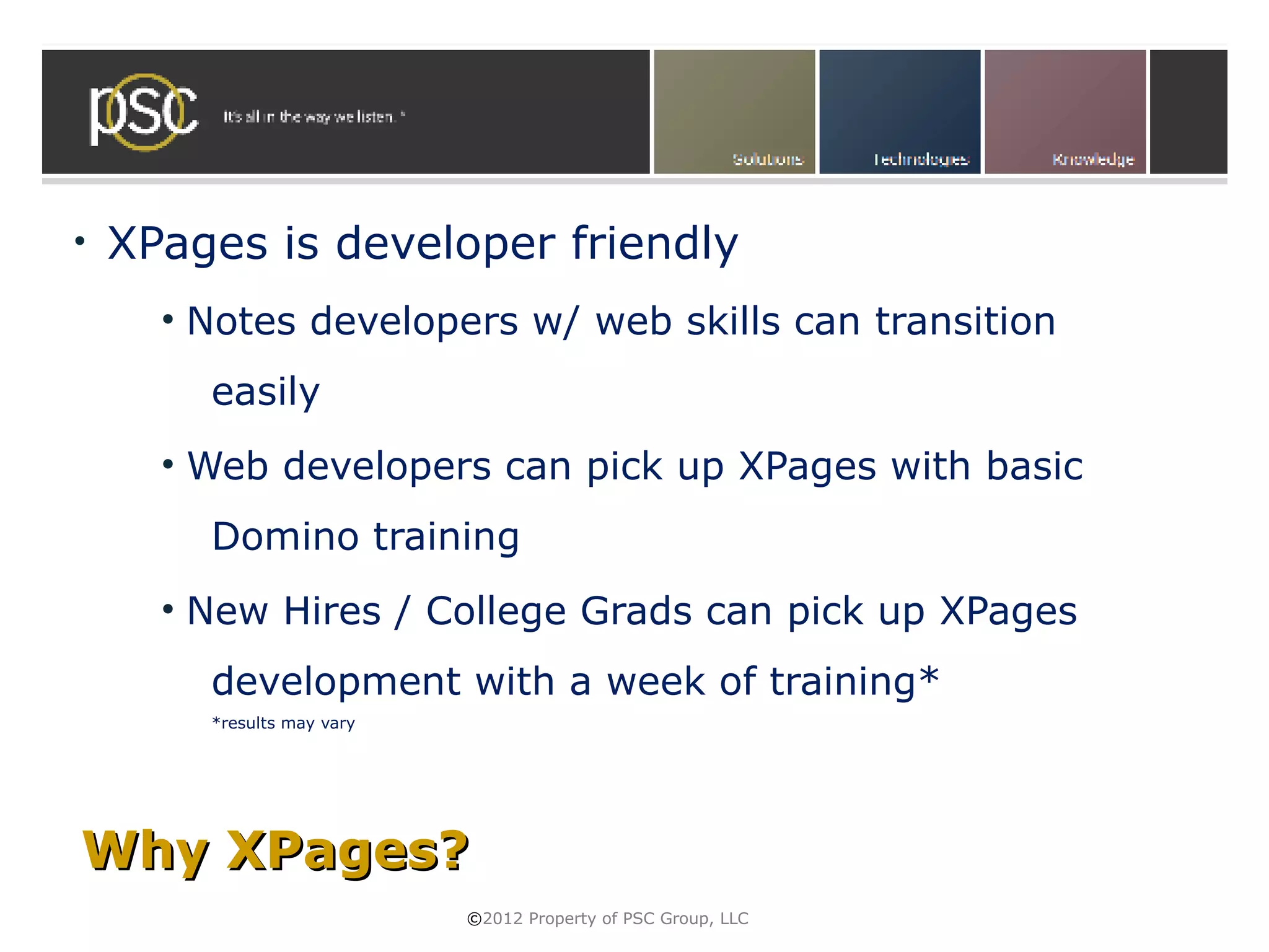 •   XPages is developer friendly
      • Notes developers w/ web skills can transition
        easily
      • Web developers can pick up XPages with basic
        Domino training
      • New Hires / College Grads can pick up XPages
        development with a week of training*
        *results may vary




Why XPages?
                            ©2012 Property of PSC Group, LLC
 