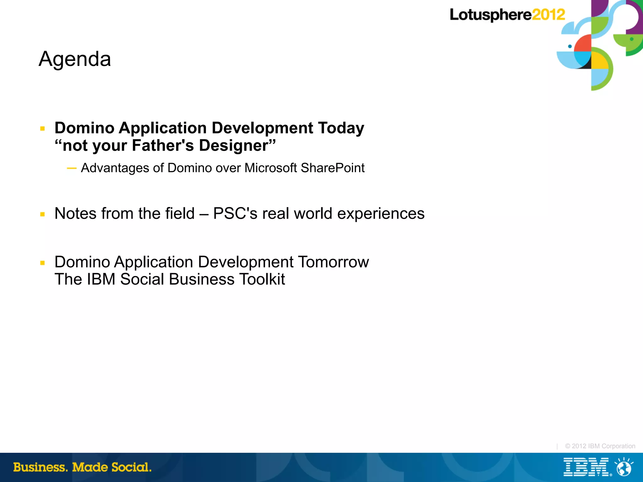 Agenda


■   Domino Application Development Today
    “not your Father's Designer”
     ─ Advantages of Domino over Microsoft SharePoint


■   Notes from the field – PSC's real world experiences

■   Domino Application Development Tomorrow
    The IBM Social Business Toolkit




                                                          |   © 2012 IBM Corporation
 