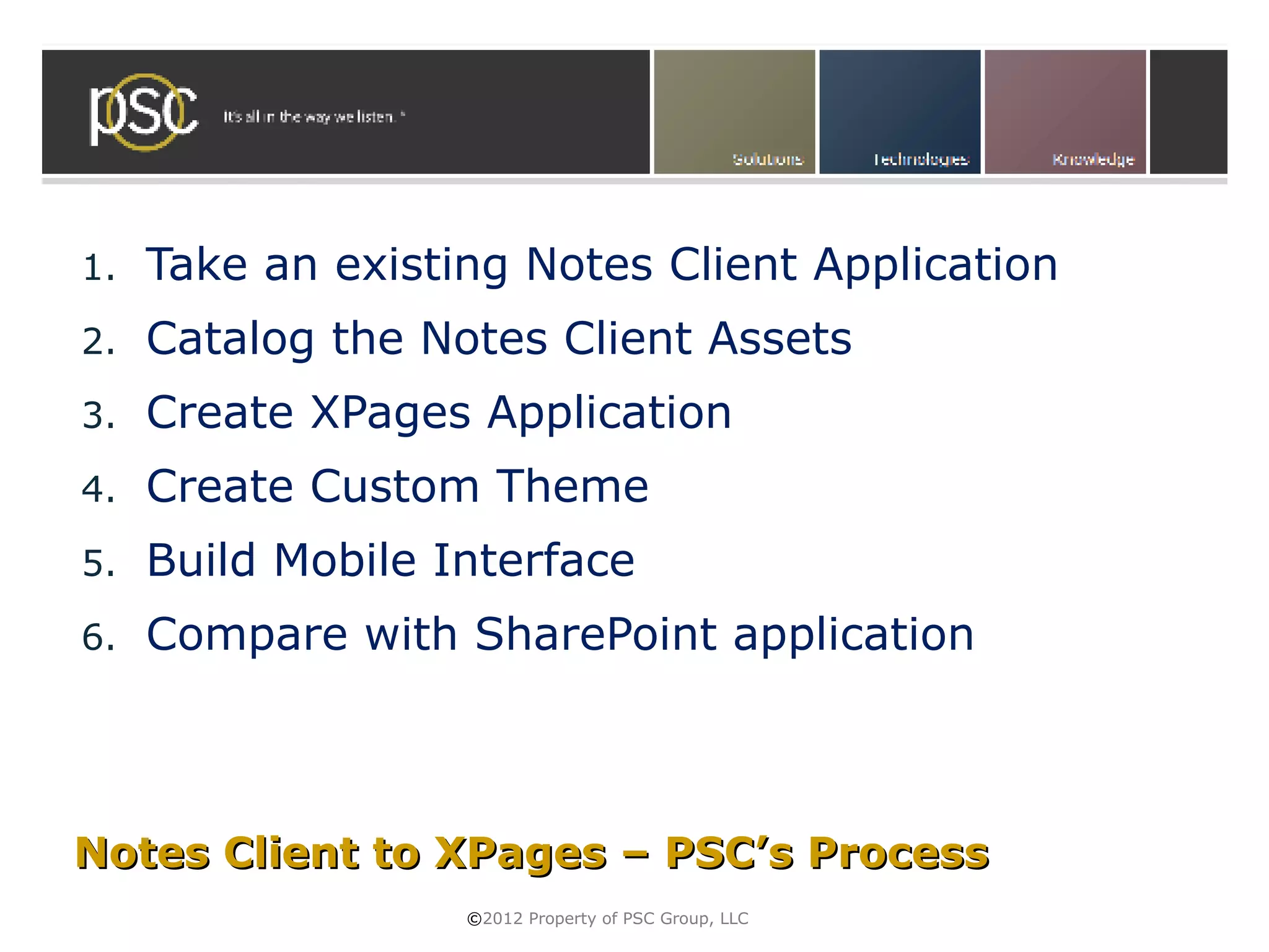 1.   Take an existing Notes Client Application
2.   Catalog the Notes Client Assets
3.   Create XPages Application
4.   Create Custom Theme
5.   Build Mobile Interface
6.   Compare with SharePoint application



Notes Client to XPages – PSC’s Process
                   ©2012 Property of PSC Group, LLC
 