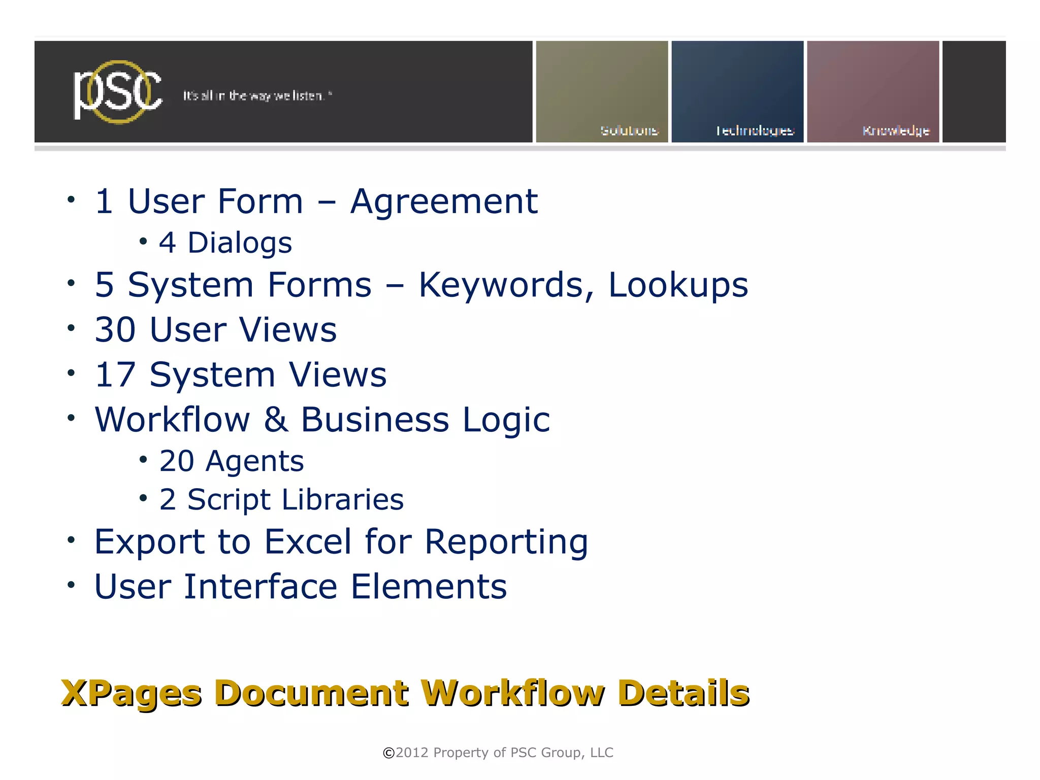 •   1 User Form – Agreement
      • 4 Dialogs
• 5 System Forms – Keywords, Lookups
• 30 User Views
• 17 System Views
• Workflow & Business Logic
      • 20 Agents
      • 2 Script Libraries
• Export to Excel for Reporting
• User Interface Elements



XPages Document Workflow Details
                        ©2012 Property of PSC Group, LLC
 