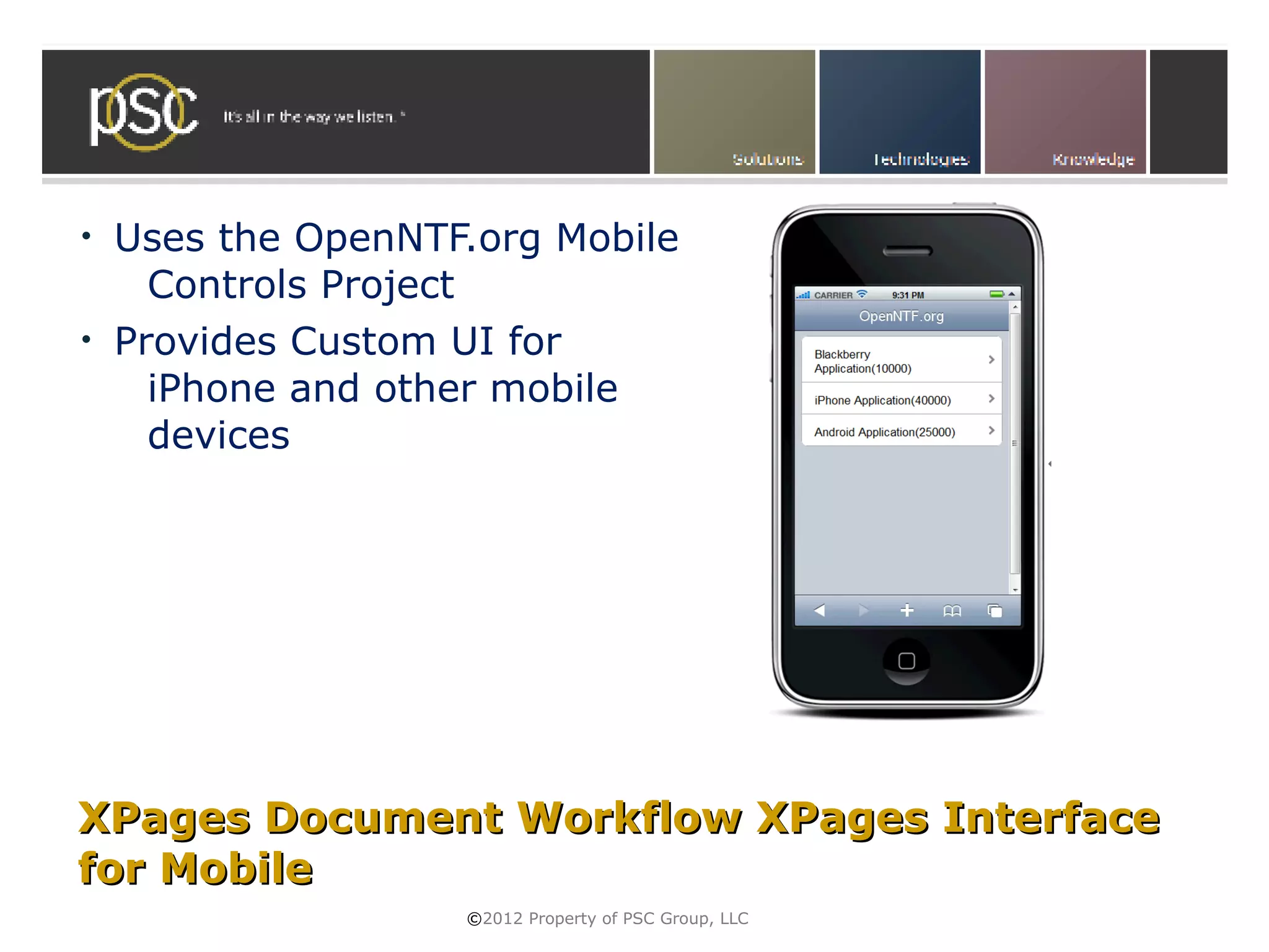 •   Uses the OpenNTF.org Mobile
      Controls Project
•   Provides Custom UI for
      iPhone and other mobile
      devices




XPages Document Workflow XPages Interface
for Mobile
                    ©2012 Property of PSC Group, LLC
 