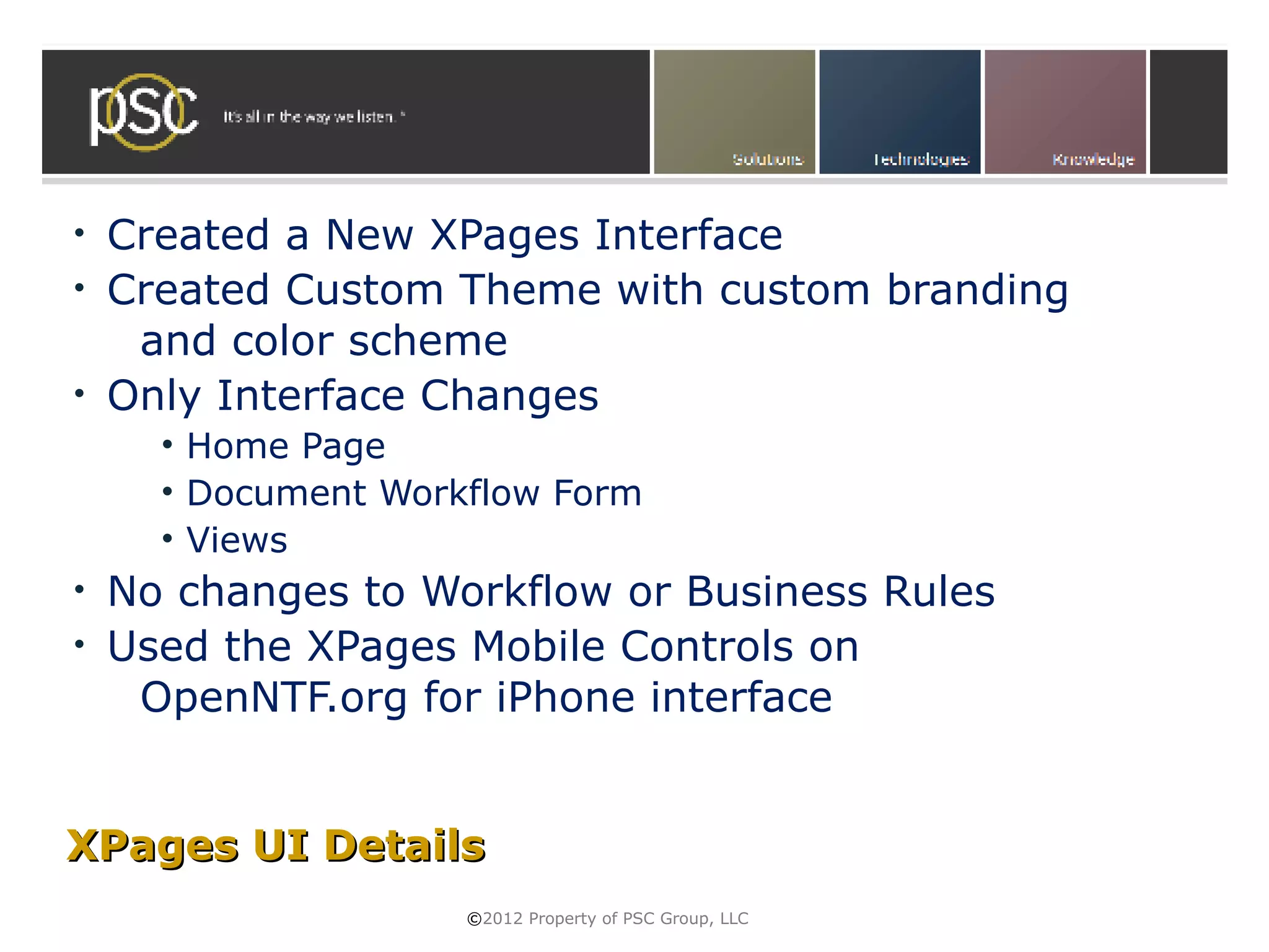 • Created a New XPages Interface
• Created Custom Theme with custom branding
   and color scheme
• Only Interface Changes
    • Home Page
    • Document Workflow Form
    • Views
• No changes to Workflow or Business Rules
• Used the XPages Mobile Controls on
   OpenNTF.org for iPhone interface


XPages UI Details
                   ©2012 Property of PSC Group, LLC
 