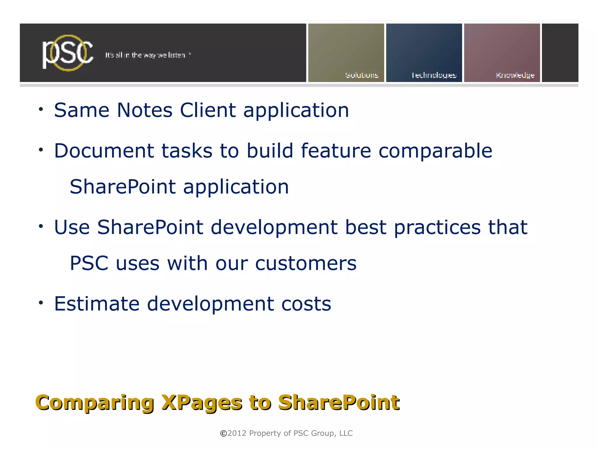 •   Same Notes Client application
•   Document tasks to build feature comparable
     SharePoint application
•   Use SharePoint development best practices that
     PSC uses with our customers
•   Estimate development costs




Comparing XPages to SharePoint
                    ©2012 Property of PSC Group, LLC
 