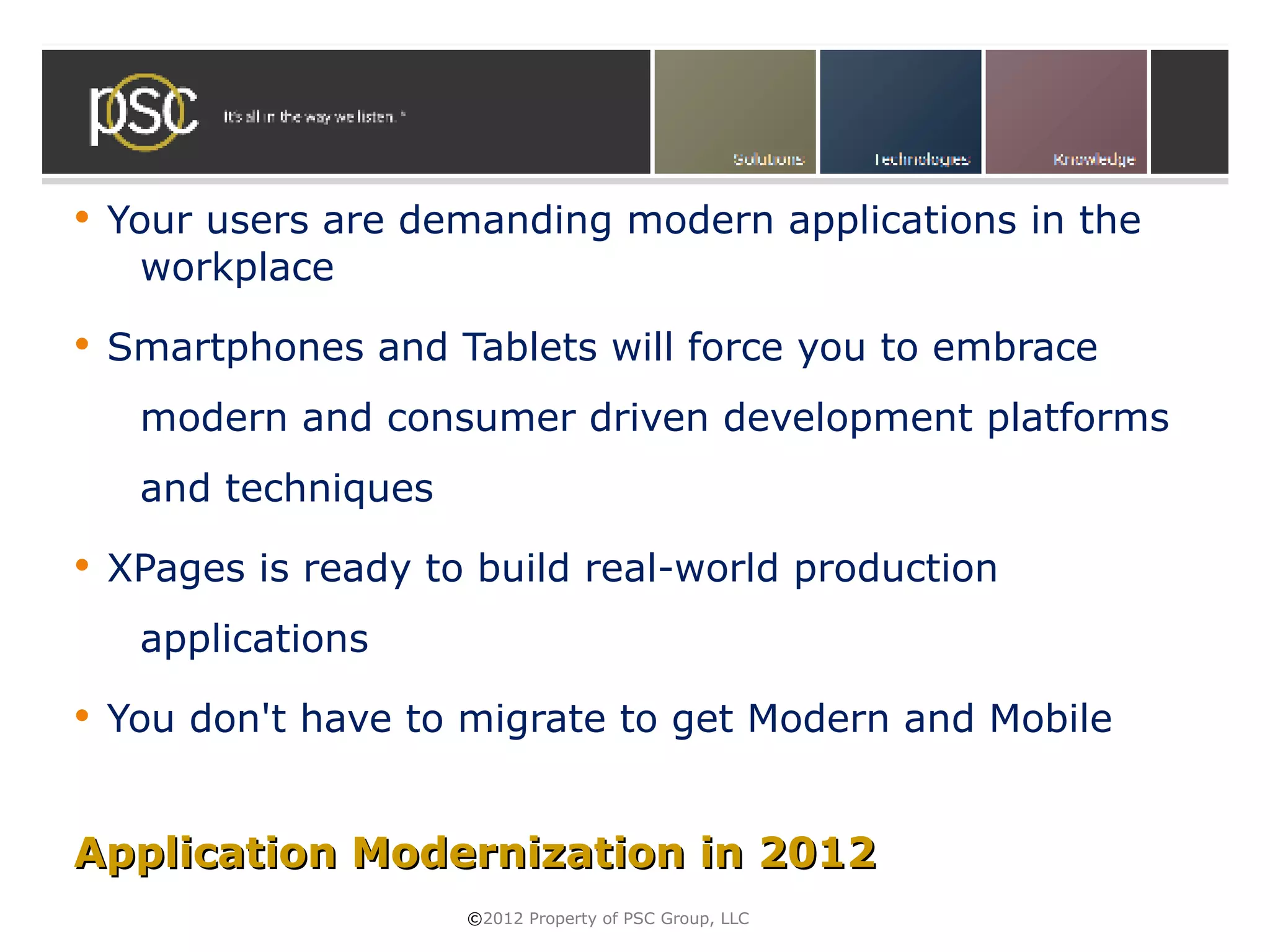    Your users are demanding modern applications in the
      workplace
   Smartphones and Tablets will force you to embrace
     modern and consumer driven development platforms
     and techniques
   XPages is ready to build real-world production
     applications
   You don't have to migrate to get Modern and Mobile


Application Modernization in 2012
                      ©2012 Property of PSC Group, LLC
 