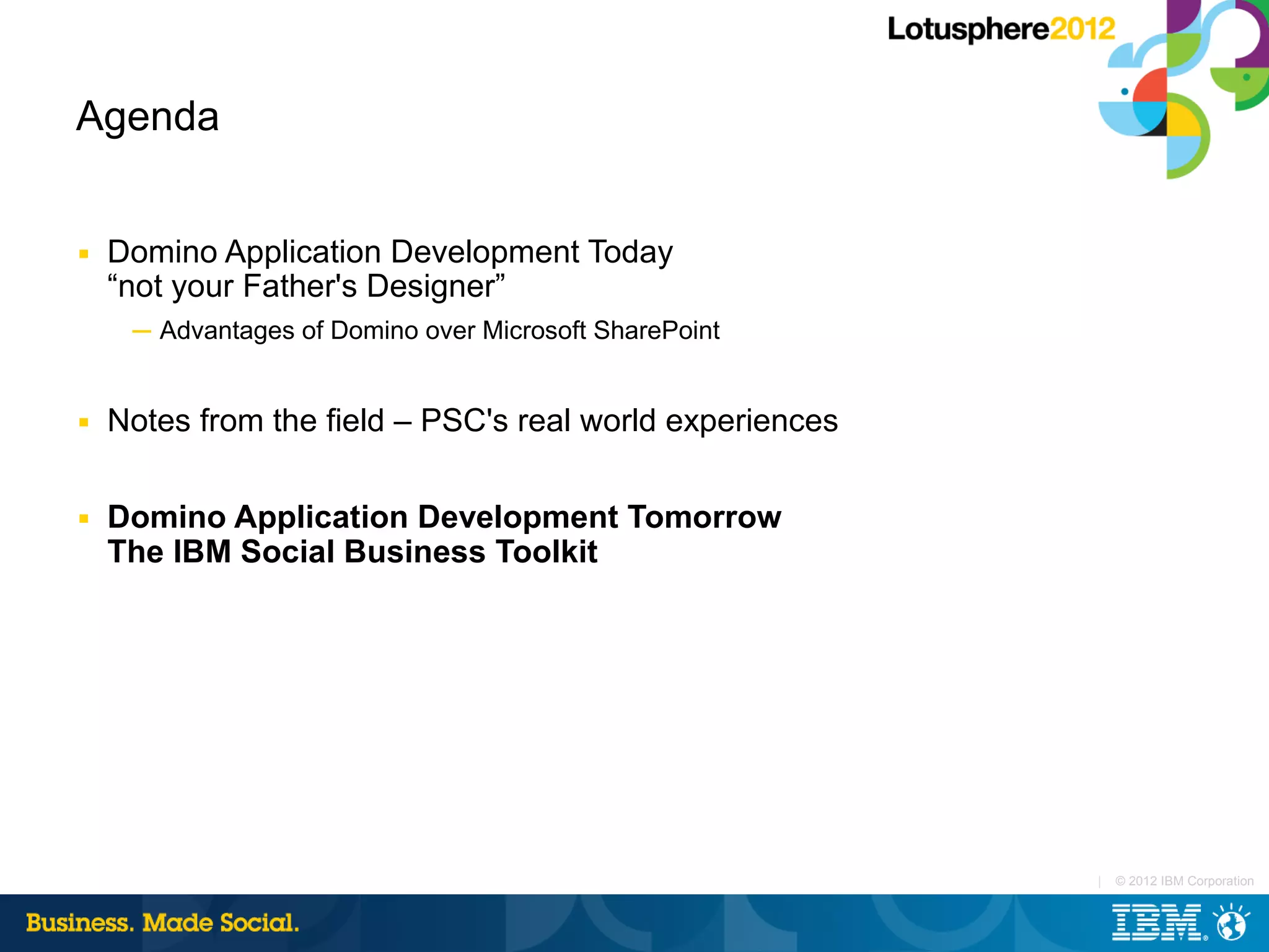 Agenda


■   Domino Application Development Today
    “not your Father's Designer”
     ─ Advantages of Domino over Microsoft SharePoint


■   Notes from the field – PSC's real world experiences

■   Domino Application Development Tomorrow
    The IBM Social Business Toolkit




                                                          |   © 2012 IBM Corporation
 