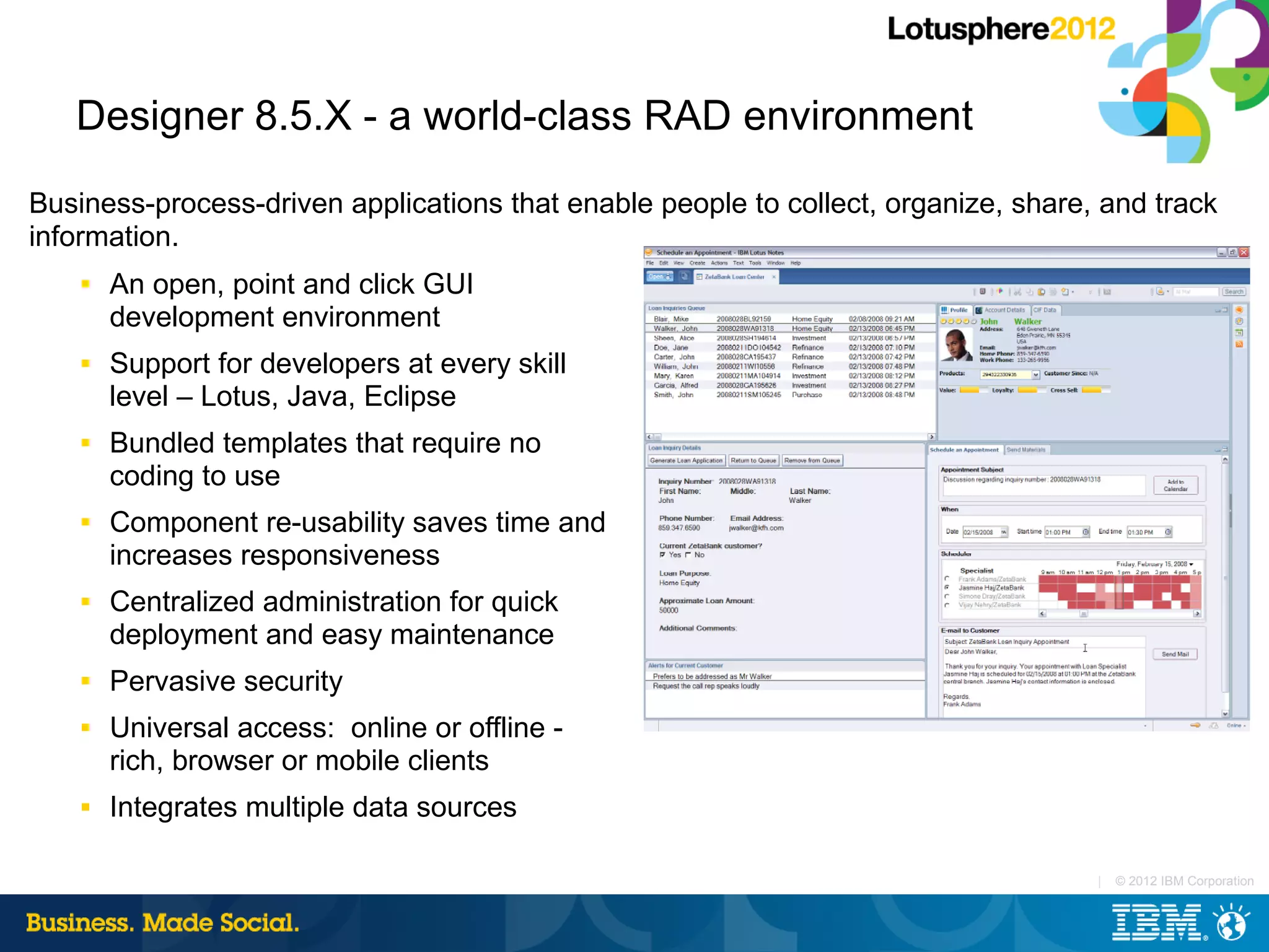 Designer 8.5.X - a world-class RAD environment

Business-process-driven applications that enable people to collect, organize, share, and track
information.
    ■   An open, point and click GUI
        development environment
    ■   Support for developers at every skill
        level – Lotus, Java, Eclipse
    ■   Bundled templates that require no
        coding to use
    ■   Component re-usability saves time and
        increases responsiveness
    ■   Centralized administration for quick
        deployment and easy maintenance
    ■   Pervasive security
    ■   Universal access: online or offline -
        rich, browser or mobile clients
    ■   Integrates multiple data sources

                                                                                    |   © 2012 IBM Corporation
 