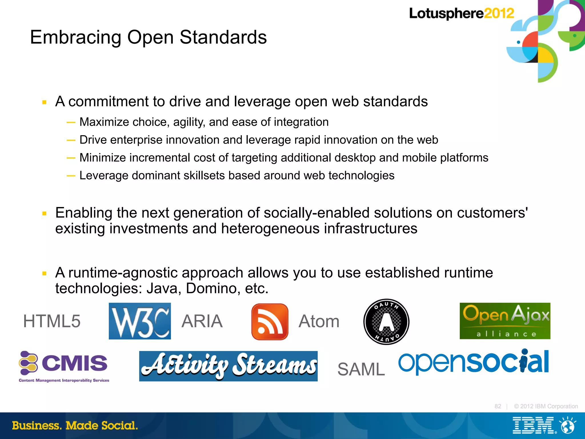 Embracing Open Standards


 ■   A commitment to drive and leverage open web standards
      ─ Maximize choice, agility, and ease of integration
      ─ Drive enterprise innovation and leverage rapid innovation on the web
      ─ Minimize incremental cost of targeting additional desktop and mobile platforms
      ─ Leverage dominant skillsets based around web technologies


 ■   Enabling the next generation of socially-enabled solutions on customers'
     existing investments and heterogeneous infrastructures

 ■   A runtime-agnostic approach allows you to use established runtime
     technologies: Java, Domino, etc.

HTML5                      ARIA                  Atom

                                                         SAML
                                                                                         82 |   © 2012 IBM Corporation
 