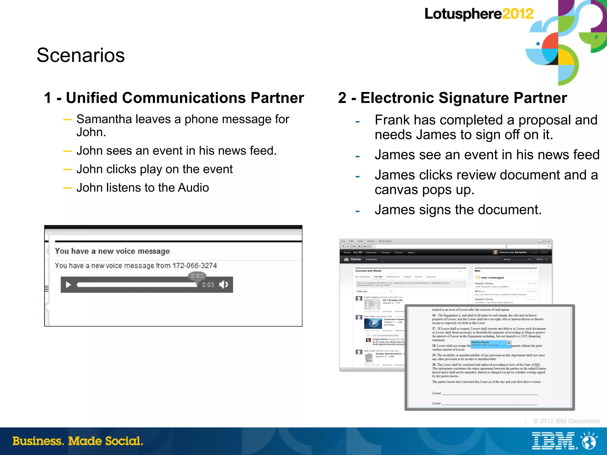 Scenarios

1 - Unified Communications Partner         2 - Electronic Signature Partner
  ─ Samantha leaves a phone message for      ­   Frank has completed a proposal and
    John.                                        needs James to sign off on it.
  ─ John sees an event in his news feed.     ­   James see an event in his news feed
  ─ John clicks play on the event
                                             ­   James clicks review document and a
  ─ John listens to the Audio                    canvas pops up.
                                             ­   James signs the document.




                                                                        |   © 2012 IBM Corporation
 