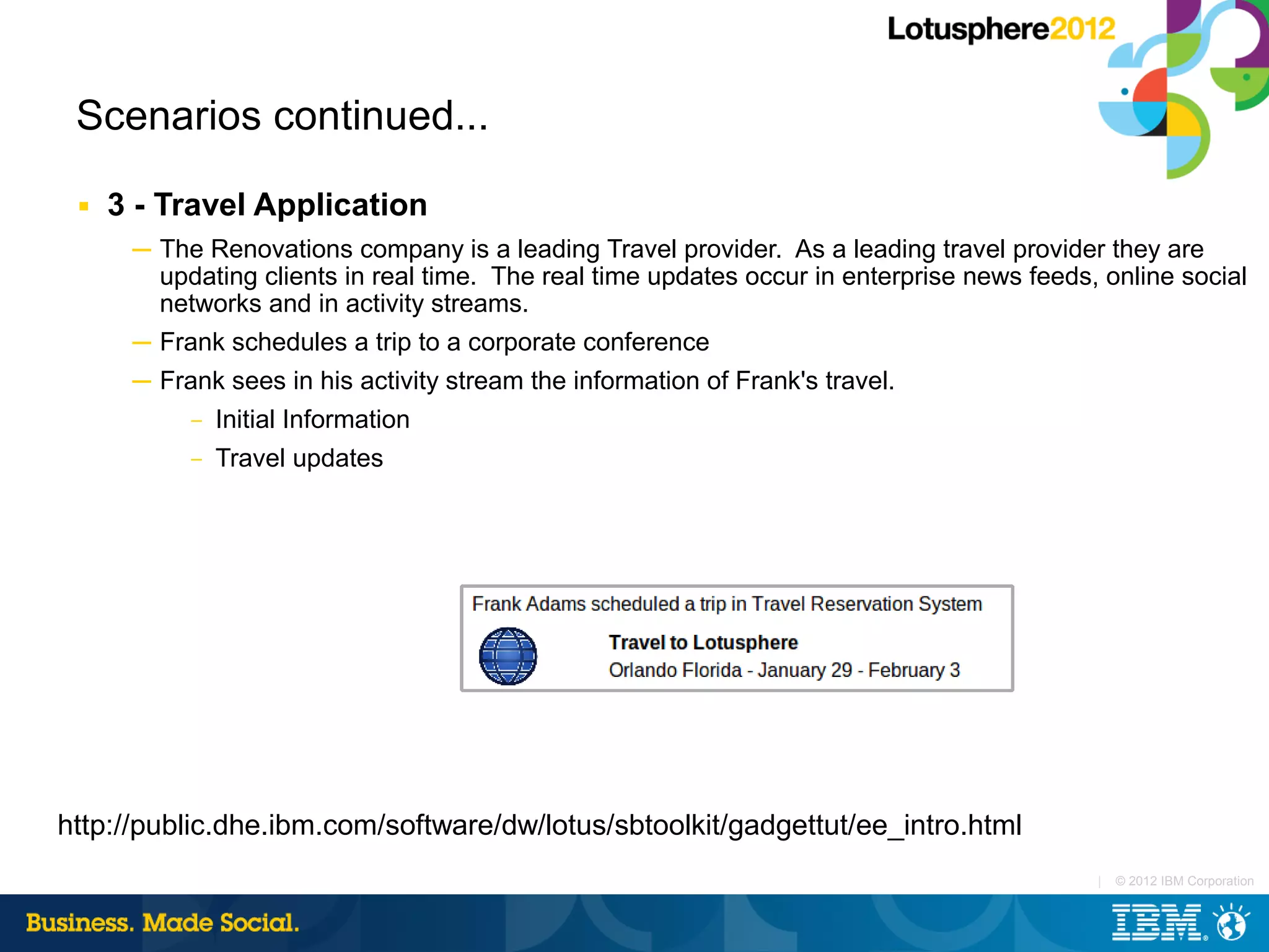 Scenarios continued...
 ■   3 - Travel Application
      ─ The Renovations company is a leading Travel provider. As a leading travel provider they are
        updating clients in real time. The real time updates occur in enterprise news feeds, online social
        networks and in activity streams.
      ─ Frank schedules a trip to a corporate conference
      ─ Frank sees in his activity stream the information of Frank's travel.
           –   Initial Information
           –   Travel updates




http://public.dhe.ibm.com/software/dw/lotus/sbtoolkit/gadgettut/ee_intro.html
                                                                                            |   © 2012 IBM Corporation
 