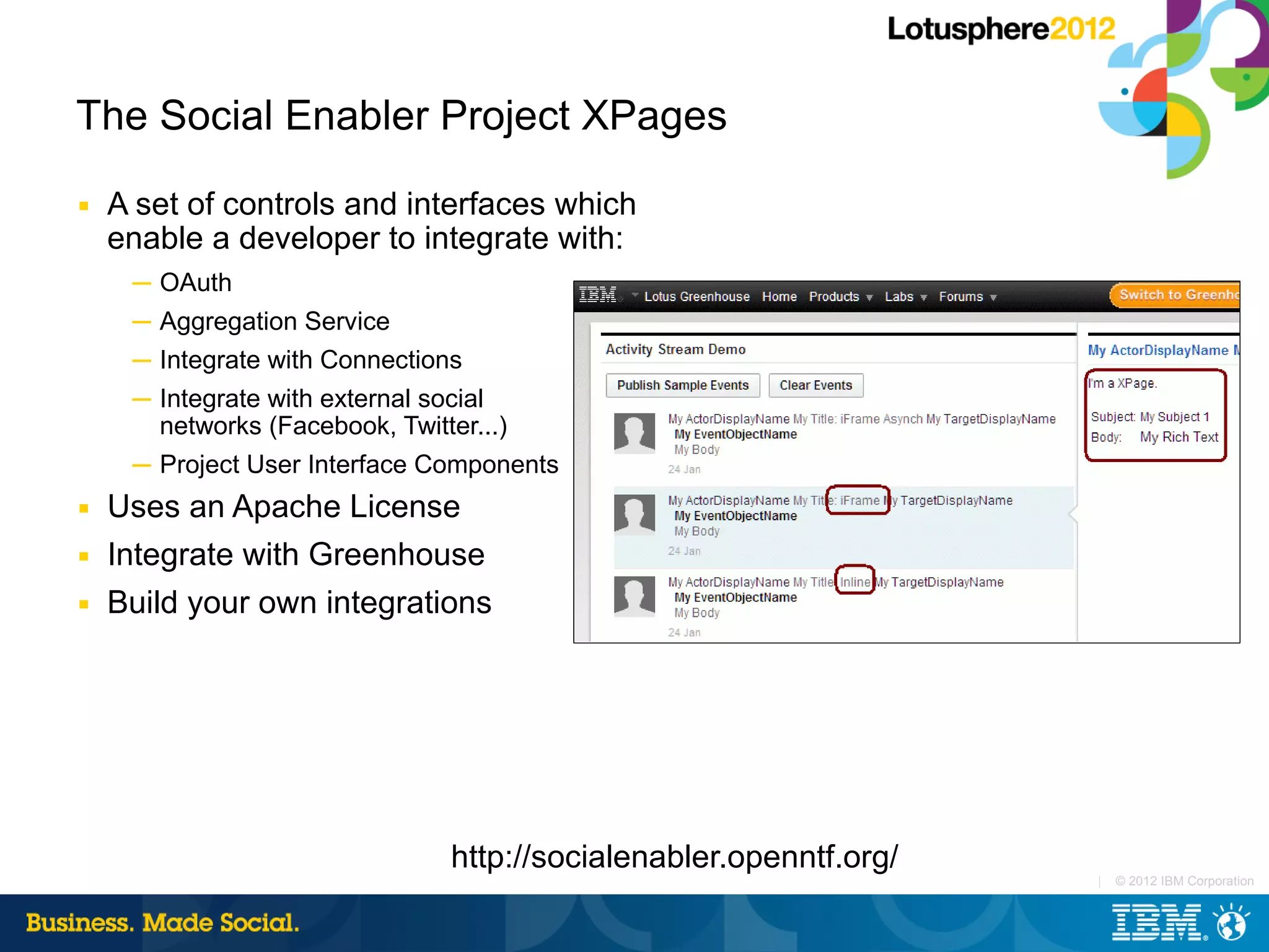 The Social Enabler Project XPages
■   A set of controls and interfaces which
    enable a developer to integrate with:
     ─ OAuth
     ─ Aggregation Service
     ─ Integrate with Connections
     ─ Integrate with external social
       networks (Facebook, Twitter...)
     ─ Project User Interface Components
■   Uses an Apache License
■   Integrate with Greenhouse
■   Build your own integrations




                                 http://socialenabler.openntf.org/
                                                                     |   © 2012 IBM Corporation
 