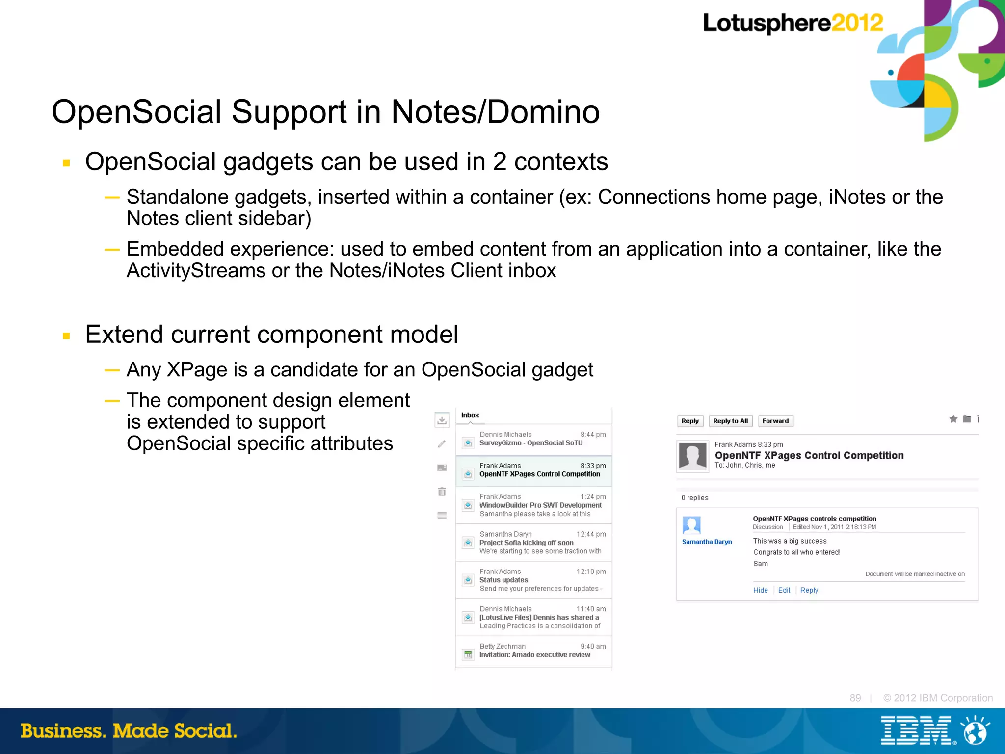 OpenSocial Support in Notes/Domino
■   OpenSocial gadgets can be used in 2 contexts
     ─ Standalone gadgets, inserted within a container (ex: Connections home page, iNotes or the
       Notes client sidebar)
     ─ Embedded experience: used to embed content from an application into a container, like the
       ActivityStreams or the Notes/iNotes Client inbox


■   Extend current component model
     ─ Any XPage is a candidate for an OpenSocial gadget
     ─ The component design element
       is extended to support
       OpenSocial specific attributes




                                                                                      89 |   © 2012 IBM Corporation
 