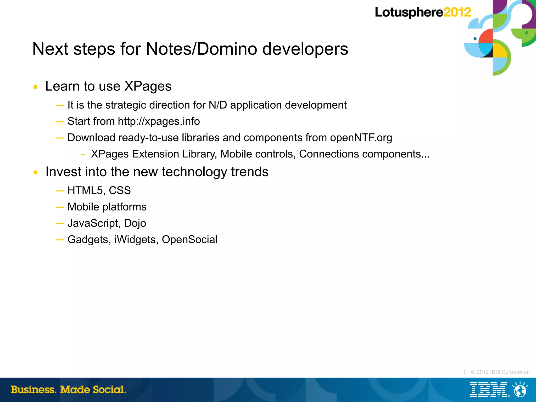 Next steps for Notes/Domino developers
■   Learn to use XPages
     ─ It is the strategic direction for N/D application development
     ─ Start from http://xpages.info
     ─ Download ready-to-use libraries and components from openNTF.org
         – XPages Extension Library, Mobile controls, Connections components...

■   Invest into the new technology trends
     ─ HTML5, CSS
     ─ Mobile platforms
     ─ JavaScript, Dojo
     ─ Gadgets, iWidgets, OpenSocial




                                                                                  |   © 2012 IBM Corporation
 