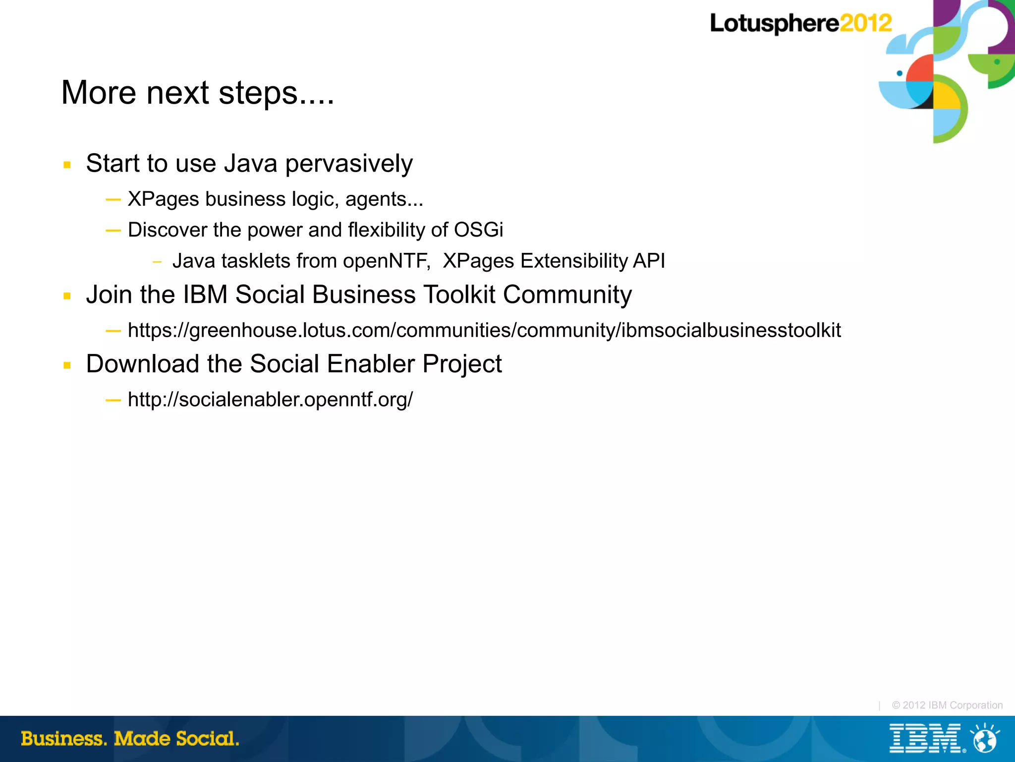 More next steps....
■   Start to use Java pervasively
     ─ XPages business logic, agents...
     ─ Discover the power and flexibility of OSGi
          –   Java tasklets from openNTF, XPages Extensibility API
■   Join the IBM Social Business Toolkit Community
     ─ https://greenhouse.lotus.com/communities/community/ibmsocialbusinesstoolkit
■   Download the Social Enabler Project
     ─ http://socialenabler.openntf.org/




                                                                                     |   © 2012 IBM Corporation
 