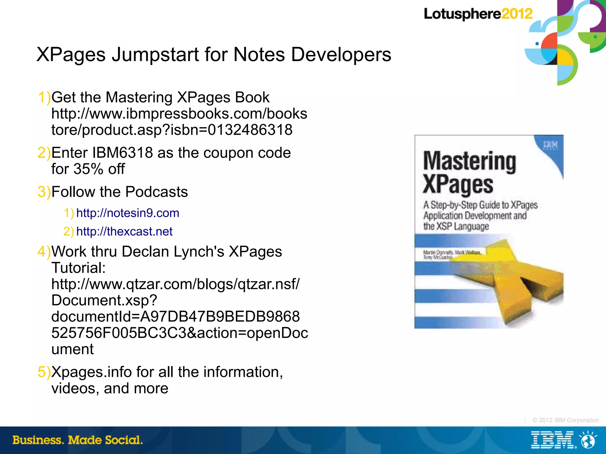XPages Jumpstart for Notes Developers

1)Get the Mastering XPages Book
  http://www.ibmpressbooks.com/books
  tore/product.asp?isbn=0132486318
2)Enter IBM6318 as the coupon code
  for 35% off
3)Follow the Podcasts
   1) http://notesin9.com
   2) http://thexcast.net
4)Work thru Declan Lynch's XPages
  Tutorial:
  http://www.qtzar.com/blogs/qtzar.nsf/
  Document.xsp?
  documentId=A97DB47B9BEDB9868
  525756F005BC3C3&action=openDoc
  ument
5)Xpages.info for all the information,
  videos, and more
                                          |   © 2012 IBM Corporation
 