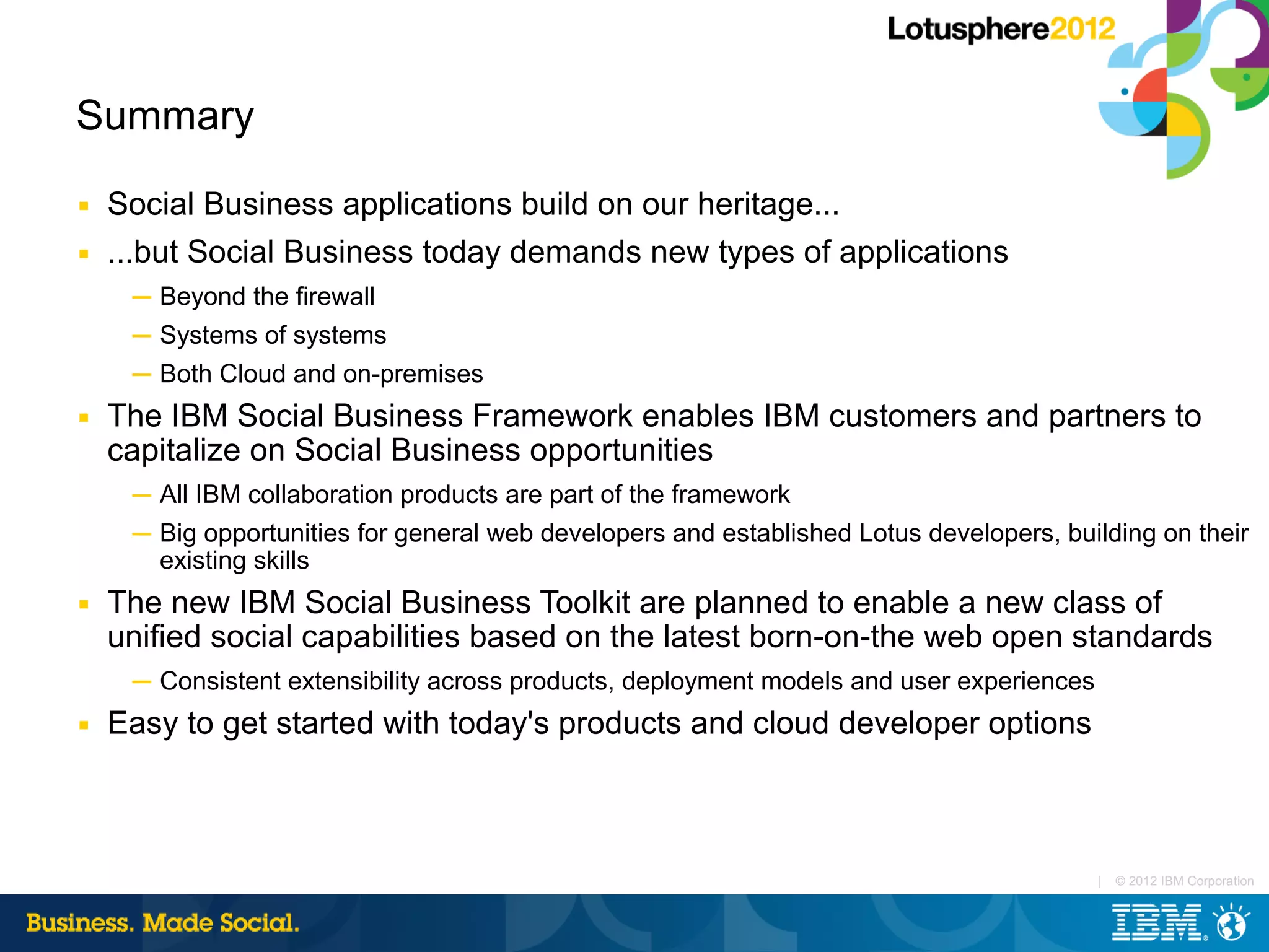 Summary
■   Social Business applications build on our heritage...
■   ...but Social Business today demands new types of applications
     ─ Beyond the firewall
     ─ Systems of systems
     ─ Both Cloud and on-premises
■   The IBM Social Business Framework enables IBM customers and partners to
    capitalize on Social Business opportunities
     ─ All IBM collaboration products are part of the framework
     ─ Big opportunities for general web developers and established Lotus developers, building on their
       existing skills
■   The new IBM Social Business Toolkit are planned to enable a new class of
    unified social capabilities based on the latest born-on-the web open standards
     ─ Consistent extensibility across products, deployment models and user experiences
■   Easy to get started with today's products and cloud developer options



                                                                                          |   © 2012 IBM Corporation
 