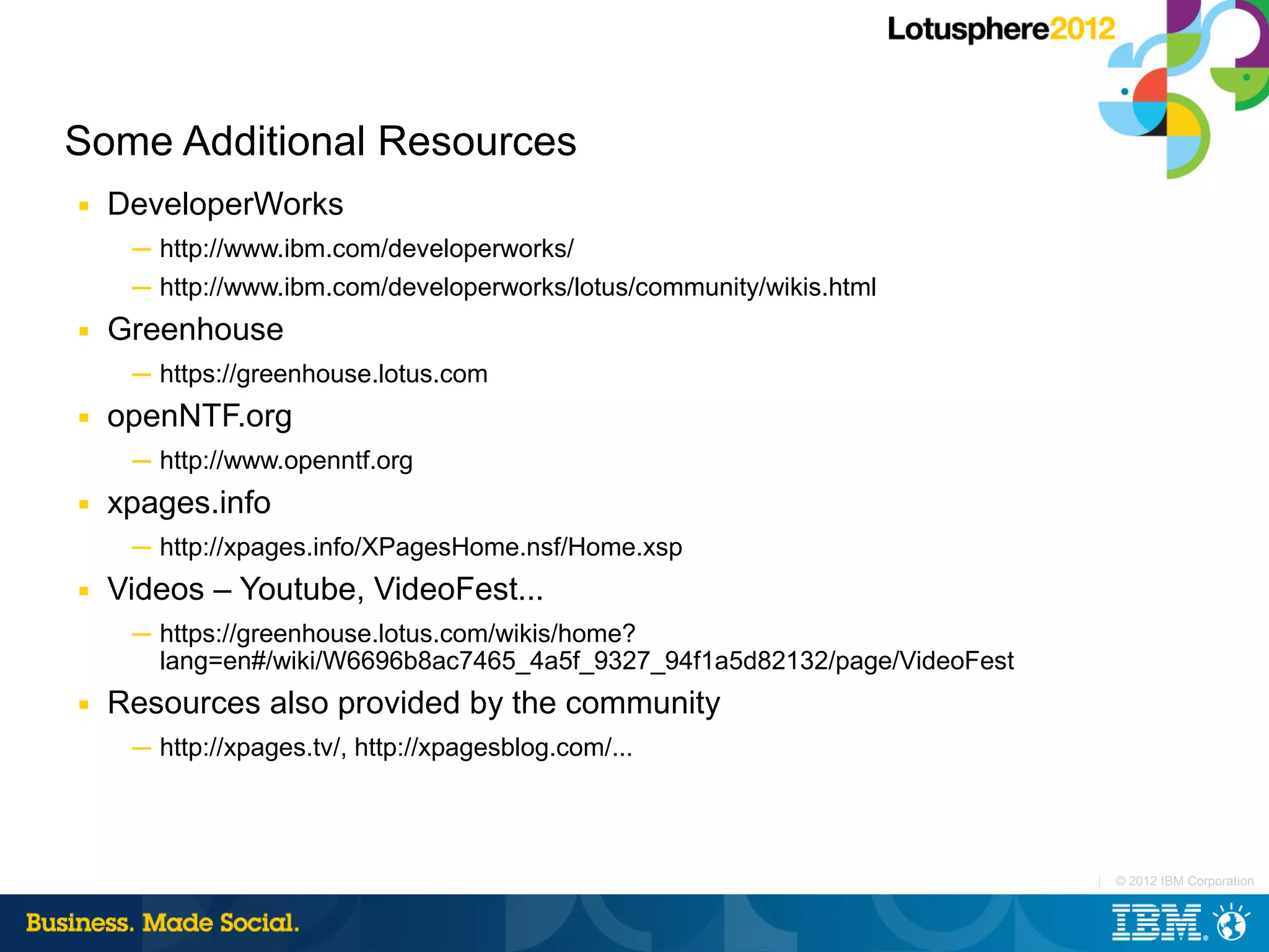 Some Additional Resources
■   DeveloperWorks
     ─ http://www.ibm.com/developerworks/
     ─ http://www.ibm.com/developerworks/lotus/community/wikis.html
■   Greenhouse
     ─ https://greenhouse.lotus.com
■   openNTF.org
     ─ http://www.openntf.org
■   xpages.info
     ─ http://xpages.info/XPagesHome.nsf/Home.xsp
■   Videos – Youtube, VideoFest...
     ─ https://greenhouse.lotus.com/wikis/home?
       lang=en#/wiki/W6696b8ac7465_4a5f_9327_94f1a5d82132/page/VideoFest
■   Resources also provided by the community
     ─ http://xpages.tv/, http://xpagesblog.com/...




                                                                           |   © 2012 IBM Corporation
 