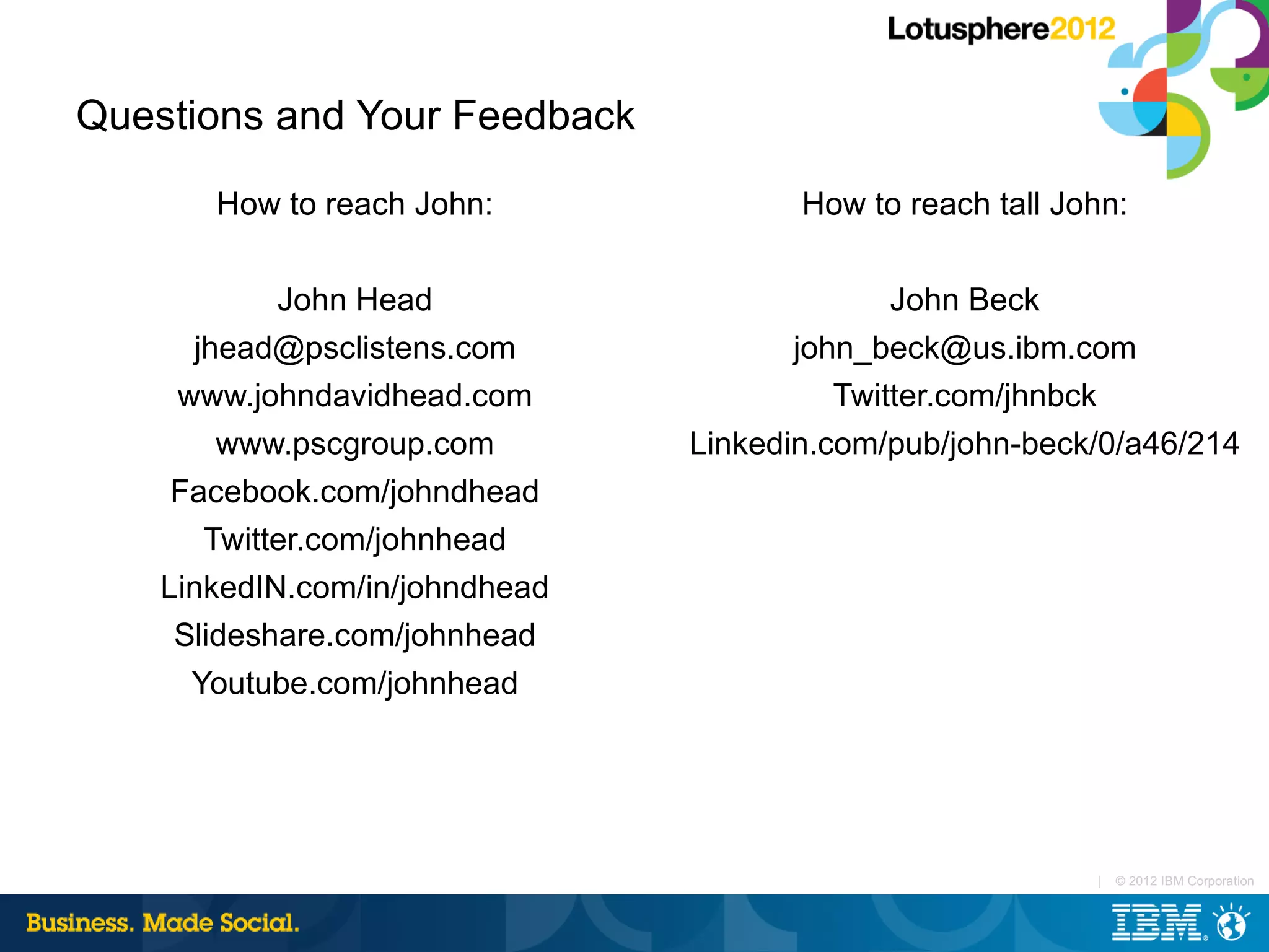 Questions and Your Feedback

       How to reach John:              How to reach tall John:

            John Head                         John Beck
      jhead@psclistens.com             john_beck@us.ibm.com
     www.johndavidhead.com                Twitter.com/jhnbck
        www.pscgroup.com        Linkedin.com/pub/john-beck/0/a46/214
     Facebook.com/johndhead
       Twitter.com/johnhead
    LinkedIN.com/in/johndhead
     Slideshare.com/johnhead
      Youtube.com/johnhead




                                                           |   © 2012 IBM Corporation
 