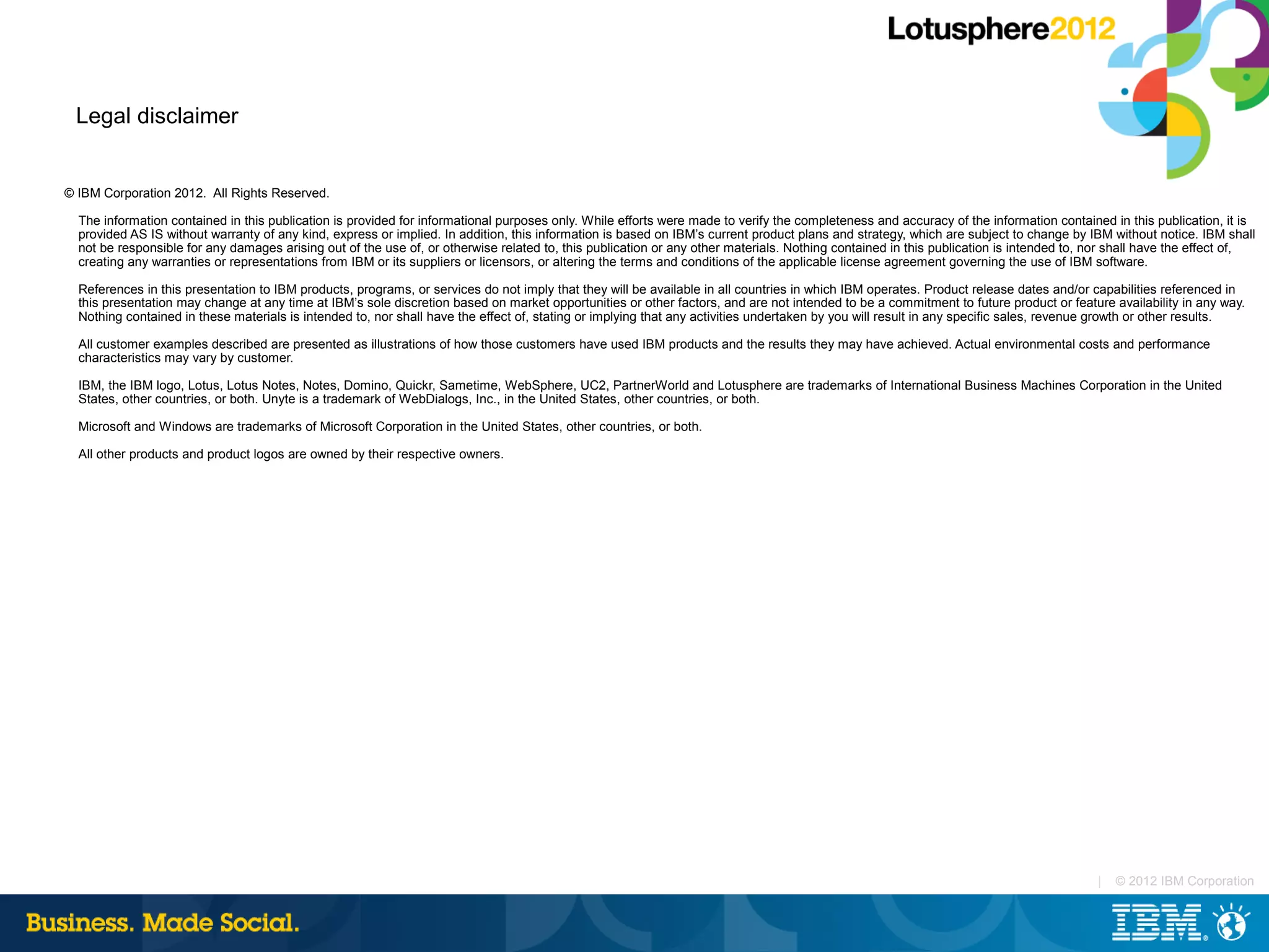 Legal disclaimer


© IBM Corporation 2012. All Rights Reserved.

  The information contained in this publication is provided for informational purposes only. While efforts were made to verify the completeness and accuracy of the information contained in this publication, it is
  provided AS IS without warranty of any kind, express or implied. In addition, this information is based on IBM’s current product plans and strategy, which are subject to change by IBM without notice. IBM shall
  not be responsible for any damages arising out of the use of, or otherwise related to, this publication or any other materials. Nothing contained in this publication is intended to, nor shall have the effect of,
  creating any warranties or representations from IBM or its suppliers or licensors, or altering the terms and conditions of the applicable license agreement governing the use of IBM software.

  References in this presentation to IBM products, programs, or services do not imply that they will be available in all countries in which IBM operates. Product release dates and/or capabilities referenced in
  this presentation may change at any time at IBM’s sole discretion based on market opportunities or other factors, and are not intended to be a commitment to future product or feature availability in any way.
  Nothing contained in these materials is intended to, nor shall have the effect of, stating or implying that any activities undertaken by you will result in any specific sales, revenue growth or other results.

  All customer examples described are presented as illustrations of how those customers have used IBM products and the results they may have achieved. Actual environmental costs and performance
  characteristics may vary by customer.

  IBM, the IBM logo, Lotus, Lotus Notes, Notes, Domino, Quickr, Sametime, WebSphere, UC2, PartnerWorld and Lotusphere are trademarks of International Business Machines Corporation in the United
  States, other countries, or both. Unyte is a trademark of WebDialogs, Inc., in the United States, other countries, or both.

  Microsoft and Windows are trademarks of Microsoft Corporation in the United States, other countries, or both.

  All other products and product logos are owned by their respective owners.




                                                                                                                                                                                        |   © 2012 IBM Corporation
 
