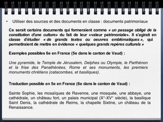 Utiliser des sources et des documents en classe : documents patrimoniaux Ce serait certains documents qui formeraient comme  « un passage obligé de la constitution d'une culture»  du fait de leur «valeur patrimoniale». Il s’agirait en classe d’étudier  « de grands textes ou oeuvres emblématiques »,  qui  permettraient de mettre en évidence  « quelques grands repères culturels »   Exemples possibles 6e en France (5e dans le canton de Vaud) : Une pyramide, le Temple de Jérusalem, Delphes ou Olympie, le Parthénon et la frise des Panathénées, Rome et ses monuments, les premiers monuments chrétiens (catacombes, et basiliques). Traduction possible en 5e en France (6e dans le canton de Vaud) : Sainte Sophie, les mosaïques de Ravenne, une mosquée, une abbaye, une cathédrale, un château fort, un palais municipal (X°-XV° siècle), la basilique Saint Denis, la cathédrale de Reims, la chapelle Sixtine, un château de la Renaissance. 