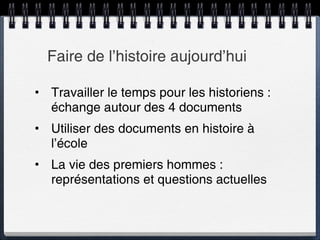 Faire de l’histoire aujourd’hui Travailler le temps pour les historiens : échange autour des 4 documents Utiliser des documents en histoire à l’école La vie des premiers hommes : représentations et questions actuelles 