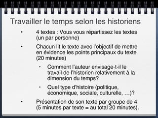 Travailler le temps selon les historiens 4 textes : Vous vous répartissez les textes (un par personne) Chacun lit le texte avec l’objectif de mettre en évidence les points principaux du texte (20 minutes) Comment l’auteur envisage-t-il le travail de l’historien relativement à la dimension du temps? Quel type d’histoire (politique, économique, sociale, culturelle, …)? Présentation de son texte par groupe de 4 (5 minutes par texte = au total 20 minutes).  