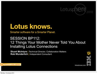 SESSION BP112:
                12 Things Your Mother Never Told You About
                Installing Lotus Connections
                Stuart McIntyre | Technical Director, Collaboration Matters
                Rob Wunderlich | Independent Consultant




Monday, 18 January 2010
 