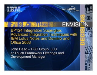 BP124 Integration Superglue:
Advanced Integration Techniques with
IBM Lotus Notes and Domino and
Office 2003
John Head – PSC Group, LLC
enTouch Framework Offerings and
Development Manager


                                       1
 
