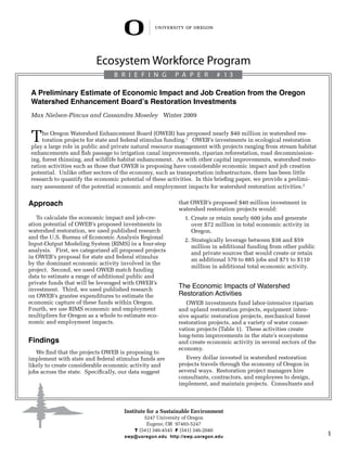 Ecosystem Workforce Program
                                 B R I E F I N G          P a per            # 13

 A Preliminary Estimate of Economic Impact and Job Creation from the Oregon
 Watershed Enhancement Board’s Restoration Investments
 Max Nielsen-Pincus and Cassandra Moseley Winter 2009


 T    he Oregon Watershed Enhancement Board (OWEB) has proposed nearly $40 million in watershed res-
      toration projects for state and federal stimulus funding.1 OWEB’s investments in ecological restoration
 play a large role in public and private natural resource management with projects ranging from stream habitat
 enhancements and fish passage to irrigation canal improvements, riparian reforestation, road decommission-
 ing, forest thinning, and wildlife habitat enhancement. As with other capital improvements, watershed resto-
 ration activities such as those that OWEB is proposing have considerable economic impact and job creation
 potential. Unlike other sectors of the economy, such as transportation infrastructure, there has been little
 research to quantify the economic potential of these activities. In this briefing paper, we provide a prelimi-
 nary assessment of the potential economic and employment impacts for watershed restoration activities.2


Approach                                                   that OWEB’s proposed $40 million investment in
                                                           watershed restoration projects would:
   To calculate the economic impact and job-cre-             .  reate or retain nearly 600 jobs and generate
                                                             1 C
ation potential of OWEB’s proposed investments in                over $72 million in total economic activity in
watershed restoration, we used published research                Oregon.
and the U.S. Bureau of Economic Analysis Regional             2.  trategically leverage between $38 and $59
                                                                 S
Input-Output Modeling System (RIMS) in a four-step               million in additional funding from other public
analysis. First, we categorized all proposed projects            and private sources that would create or retain
in OWEB’s proposal for state and federal stimulus                an additional 570 to 885 jobs and $71 to $110
by the dominant economic activity involved in the
                                                                 million in additional total economic activity.
project. Second, we used OWEB match funding
data to estimate a range of additional public and
private funds that will be leveraged with OWEB’s
investment. Third, we used published research
                                                           The Economic Impacts of Watershed
on OWEB’s grantee expenditures to estimate the             Restoration Activities
economic capture of these funds within Oregon.                OWEB investments fund labor-intensive riparian
Fourth, we use RIMS economic and employment                and upland restoration projects, equipment inten-
multipliers for Oregon as a whole to estimate eco-         sive aquatic restoration projects, mechanical forest
nomic and employment impacts.                              restoration projects, and a variety of water conser-
                                                           vation projects (Table 1). These activities create
                                                           long-term improvements in the state’s ecosystems
Findings                                                   and create economic activity in several sectors of the
                                                           economy.
   We find that the projects OWEB is proposing to
implement with state and federal stimulus funds are           Every dollar invested in watershed restoration
likely to create considerable economic activity and        projects travels through the economy of Oregon in
jobs across the state. Specifically, our data suggest      several ways. Restoration project managers hire
                                                           consultants, contractors, and employees to design,
                                                           implement, and maintain projects. Consultants and



                                     Institute for a Sustainable Environment
                                             5247 University of Oregon
                                              Eugene, OR 97403-5247
                                         T (541) 346-4545 F (541) 346-2040
                                     ewp@uoregon.edu http://ewp.uoregon.edu
                                                                                                                    1
 