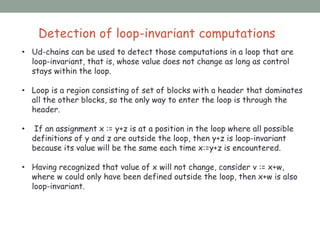 Detection of loop-invariant computations
• Ud-chains can be used to detect those computations in a loop that are
loop-invariant, that is, whose value does not change as long as control
stays within the loop.
• Loop is a region consisting of set of blocks with a header that dominates
all the other blocks, so the only way to enter the loop is through the
header.
• If an assignment x := y+z is at a position in the loop where all possible
definitions of y and z are outside the loop, then y+z is loop-invariant
because its value will be the same each time x:=y+z is encountered.
• Having recognized that value of x will not change, consider v := x+w,
where w could only have been defined outside the loop, then x+w is also
loop-invariant.
 