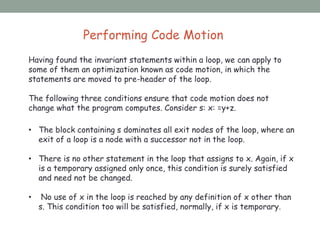 Performing Code Motion
Having found the invariant statements within a loop, we can apply to
some of them an optimization known as code motion, in which the
statements are moved to pre-header of the loop.
The following three conditions ensure that code motion does not
change what the program computes. Consider s: x: =y+z.
• The block containing s dominates all exit nodes of the loop, where an
exit of a loop is a node with a successor not in the loop.
• There is no other statement in the loop that assigns to x. Again, if x
is a temporary assigned only once, this condition is surely satisfied
and need not be changed.
• No use of x in the loop is reached by any definition of x other than
s. This condition too will be satisfied, normally, if x is temporary.
 