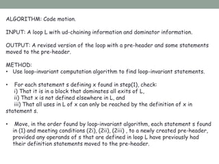 ALGORITHM: Code motion.
INPUT: A loop L with ud-chaining information and dominator information.
OUTPUT: A revised version of the loop with a pre-header and some statements
moved to the pre-header.
METHOD:
• Use loop-invariant computation algorithm to find loop-invariant statements.
• For each statement s defining x found in step(1), check:
i) That it is in a block that dominates all exits of L,
ii) That x is not defined elsewhere in L, and
iii) That all uses in L of x can only be reached by the definition of x in
statement s.
• Move, in the order found by loop-invariant algorithm, each statement s found
in (1) and meeting conditions (2i), (2ii), (2iii) , to a newly created pre-header,
provided any operands of s that are defined in loop L have previously had
their definition statements moved to the pre-header.
 