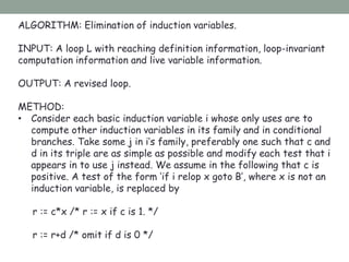 ALGORITHM: Elimination of induction variables.
INPUT: A loop L with reaching definition information, loop-invariant
computation information and live variable information.
OUTPUT: A revised loop.
METHOD:
• Consider each basic induction variable i whose only uses are to
compute other induction variables in its family and in conditional
branches. Take some j in i’s family, preferably one such that c and
d in its triple are as simple as possible and modify each test that i
appears in to use j instead. We assume in the following that c is
positive. A test of the form ‘if i relop x goto B’, where x is not an
induction variable, is replaced by
r := c*x /* r := x if c is 1. */
r := r+d /* omit if d is 0 */
 